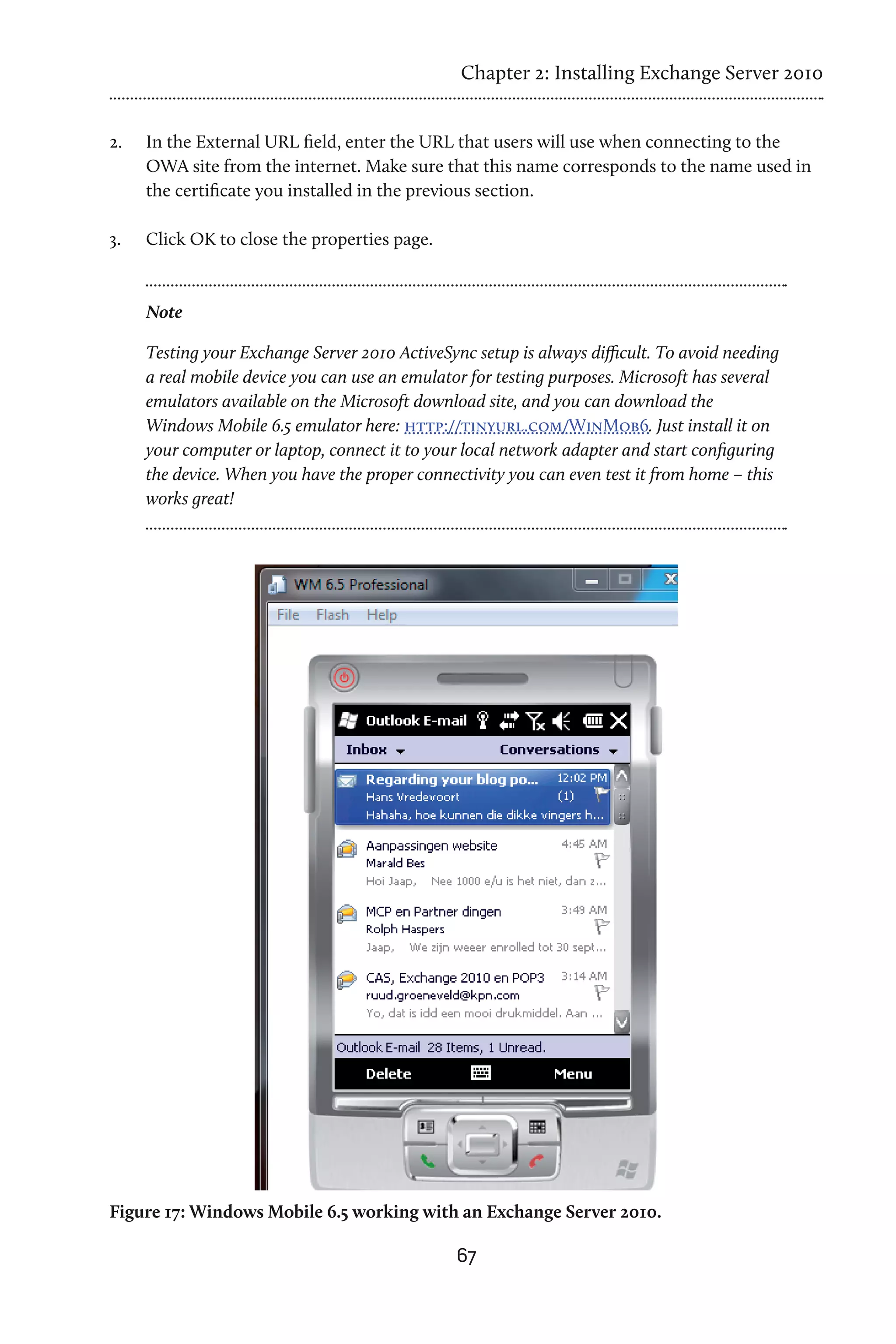 Chapter 2: Installing Exchange Server 2010


2.	   In the External URL field, enter the URL that users will use when connecting to the
      OWA site from the internet. Make sure that this name corresponds to the name used in
      the certificate you installed in the previous section.

3.	   Click OK to close the properties page.


      Note

      Testing your Exchange Server 2010 ActiveSync setup is always difficult. To avoid needing
      a real mobile device you can use an emulator for testing purposes. Microsoft has several
      emulators available on the Microsoft download site, and you can download the
      Windows Mobile 6.5 emulator here: http://tinyurl.com/WinMob6. Just install it on
      your computer or laptop, connect it to your local network adapter and start configuring
      the device. When you have the proper connectivity you can even test it from home – this
      works great!




Figure 17: Windows Mobile 6.5 working with an Exchange Server 2010.

                                                 67
 