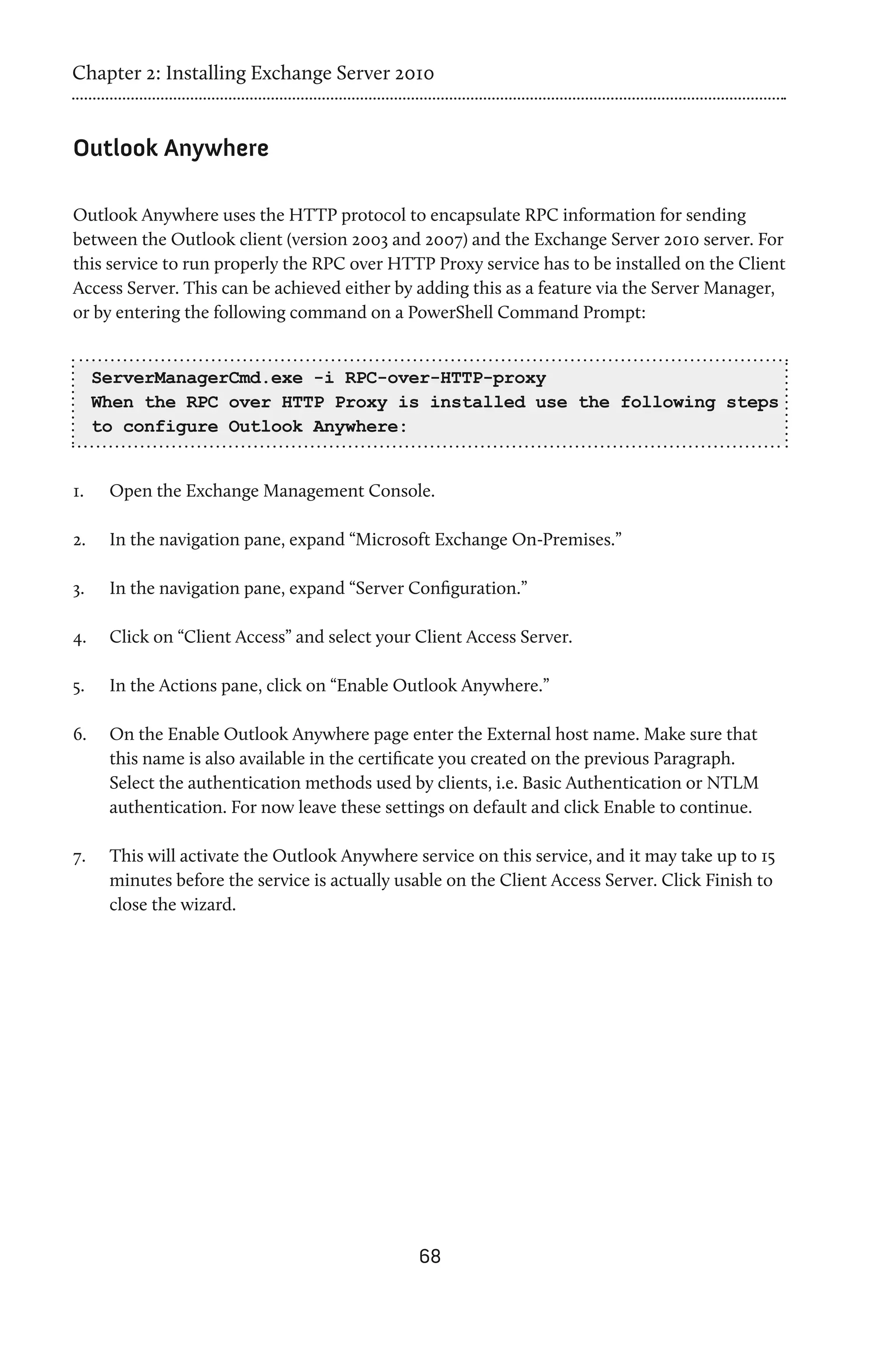 Chapter 2: Installing Exchange Server 2010


Outlook Anywhere

Outlook Anywhere uses the HTTP protocol to encapsulate RPC information for sending
between the Outlook client (version 2003 and 2007) and the Exchange Server 2010 server. For
this service to run properly the RPC over HTTP Proxy service has to be installed on the Client
Access Server. This can be achieved either by adding this as a feature via the Server Manager,
or by entering the following command on a PowerShell Command Prompt:


      ServerManagerCmd.exe -i RPC-over-HTTP-proxy
      When the RPC over HTTP Proxy is installed use the following steps
      to configure Outlook Anywhere:


1.	    Open the Exchange Management Console.

2.	    In the navigation pane, expand “Microsoft Exchange On-Premises.”

3.	    In the navigation pane, expand “Server Configuration.”

4.	    Click on “Client Access” and select your Client Access Server.

5.	    In the Actions pane, click on “Enable Outlook Anywhere.”

6.	    On the Enable Outlook Anywhere page enter the External host name. Make sure that
       this name is also available in the certificate you created on the previous Paragraph.
       Select the authentication methods used by clients, i.e. Basic Authentication or NTLM
       authentication. For now leave these settings on default and click Enable to continue.

7.	    This will activate the Outlook Anywhere service on this service, and it may take up to 15
       minutes before the service is actually usable on the Client Access Server. Click Finish to
       close the wizard.




                                                68
 