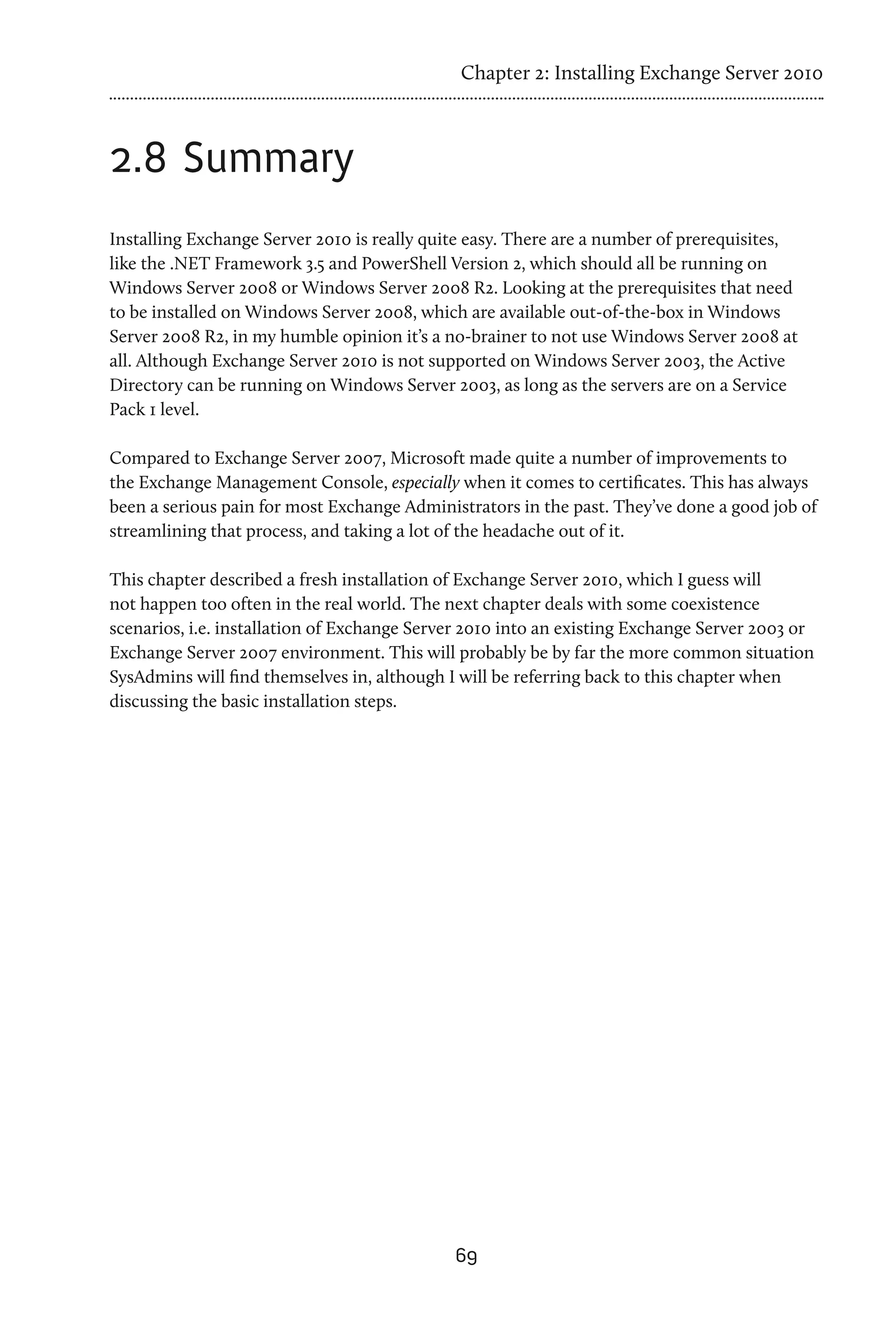 Chapter 2: Installing Exchange Server 2010



2.8	Summary
Installing Exchange Server 2010 is really quite easy. There are a number of prerequisites,
like the .NET Framework 3.5 and PowerShell Version 2, which should all be running on
Windows Server 2008 or Windows Server 2008 R2. Looking at the prerequisites that need
to be installed on Windows Server 2008, which are available out-of-the-box in Windows
Server 2008 R2, in my humble opinion it’s a no-brainer to not use Windows Server 2008 at
all. Although Exchange Server 2010 is not supported on Windows Server 2003, the Active
Directory can be running on Windows Server 2003, as long as the servers are on a Service
Pack 1 level.

Compared to Exchange Server 2007, Microsoft made quite a number of improvements to
the Exchange Management Console, especially when it comes to certificates. This has always
been a serious pain for most Exchange Administrators in the past. They’ve done a good job of
streamlining that process, and taking a lot of the headache out of it.

This chapter described a fresh installation of Exchange Server 2010, which I guess will
not happen too often in the real world. The next chapter deals with some coexistence
scenarios, i.e. installation of Exchange Server 2010 into an existing Exchange Server 2003 or
Exchange Server 2007 environment. This will probably be by far the more common situation
SysAdmins will find themselves in, although I will be referring back to this chapter when
discussing the basic installation steps.




                                             69
 