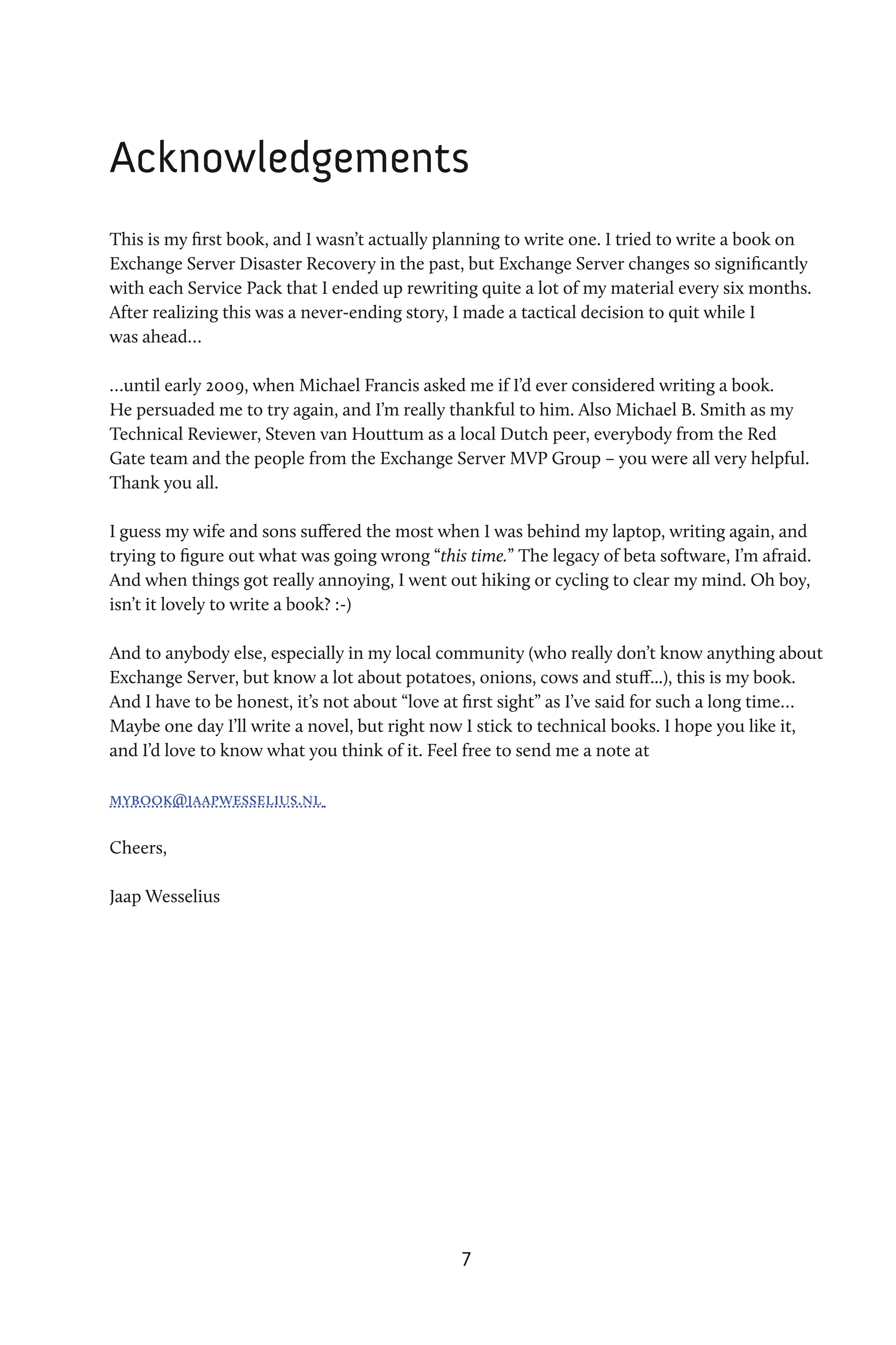 Acknowledgements
This is my first book, and I wasn’t actually planning to write one. I tried to write a book on
Exchange Server Disaster Recovery in the past, but Exchange Server changes so significantly
with each Service Pack that I ended up rewriting quite a lot of my material every six months.
After realizing this was a never-ending story, I made a tactical decision to quit while I
was ahead…

…until early 2009, when Michael Francis asked me if I’d ever considered writing a book.
He persuaded me to try again, and I’m really thankful to him. Also Michael B. Smith as my
Technical Reviewer, Steven van Houttum as a local Dutch peer, everybody from the Red
Gate team and the people from the Exchange Server MVP Group – you were all very helpful.
Thank you all.

I guess my wife and sons suffered the most when I was behind my laptop, writing again, and
trying to figure out what was going wrong “this time.” The legacy of beta software, I’m afraid.
And when things got really annoying, I went out hiking or cycling to clear my mind. Oh boy,
isn’t it lovely to write a book? :-)

And to anybody else, especially in my local community (who really don’t know anything about
Exchange Server, but know a lot about potatoes, onions, cows and stuff...), this is my book.
And I have to be honest, it’s not about “love at first sight” as I’ve said for such a long time…
Maybe one day I’ll write a novel, but right now I stick to technical books. I hope you like it,
and I’d love to know what you think of it. Feel free to send me a note at

mybook@jaapwesselius.nl

Cheers,

Jaap Wesselius




                                               7
 