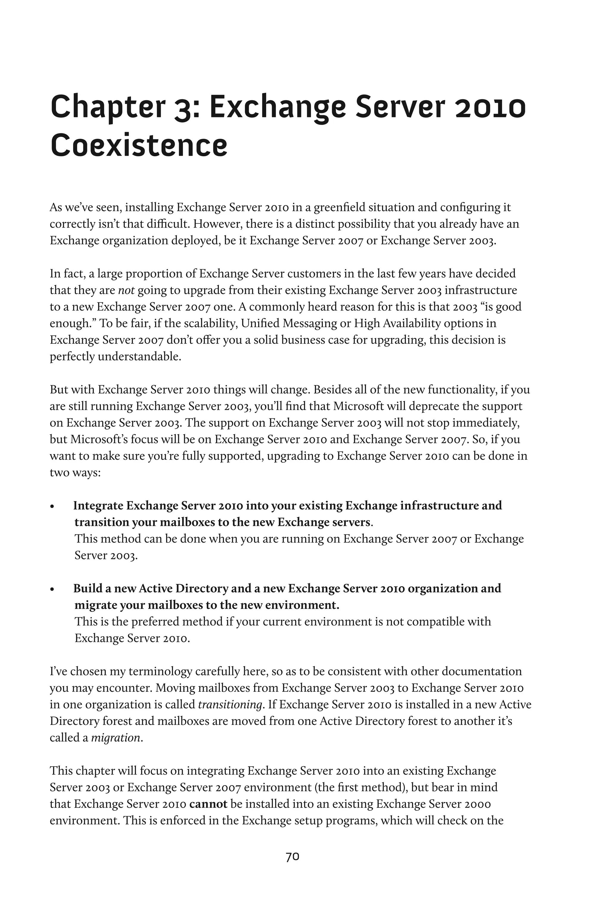 Chapter 3: Exchange Server 2010
Coexistence
As we’ve seen, installing Exchange Server 2010 in a greenfield situation and configuring it
correctly isn’t that difficult. However, there is a distinct possibility that you already have an
Exchange organization deployed, be it Exchange Server 2007 or Exchange Server 2003.

In fact, a large proportion of Exchange Server customers in the last few years have decided
that they are not going to upgrade from their existing Exchange Server 2003 infrastructure
to a new Exchange Server 2007 one. A commonly heard reason for this is that 2003 “is good
enough.” To be fair, if the scalability, Unified Messaging or High Availability options in
Exchange Server 2007 don’t offer you a solid business case for upgrading, this decision is
perfectly understandable.

But with Exchange Server 2010 things will change. Besides all of the new functionality, if you
are still running Exchange Server 2003, you’ll find that Microsoft will deprecate the support
on Exchange Server 2003. The support on Exchange Server 2003 will not stop immediately,
but Microsoft’s focus will be on Exchange Server 2010 and Exchange Server 2007. So, if you
want to make sure you’re fully supported, upgrading to Exchange Server 2010 can be done in
two ways:

•	   Integrate Exchange Server 2010 into your existing Exchange infrastructure and
     transition your mailboxes to the new Exchange servers.
     This method can be done when you are running on Exchange Server 2007 or Exchange
     Server 2003.

•	   Build a new Active Directory and a new Exchange Server 2010 organization and
     migrate your mailboxes to the new environment.
     This is the preferred method if your current environment is not compatible with
     Exchange Server 2010.

I’ve chosen my terminology carefully here, so as to be consistent with other documentation
you may encounter. Moving mailboxes from Exchange Server 2003 to Exchange Server 2010
in one organization is called transitioning. If Exchange Server 2010 is installed in a new Active
Directory forest and mailboxes are moved from one Active Directory forest to another it’s
called a migration.

This chapter will focus on integrating Exchange Server 2010 into an existing Exchange
Server 2003 or Exchange Server 2007 environment (the first method), but bear in mind
that Exchange Server 2010 cannot be installed into an existing Exchange Server 2000
environment. This is enforced in the Exchange setup programs, which will check on the

                                                70
 