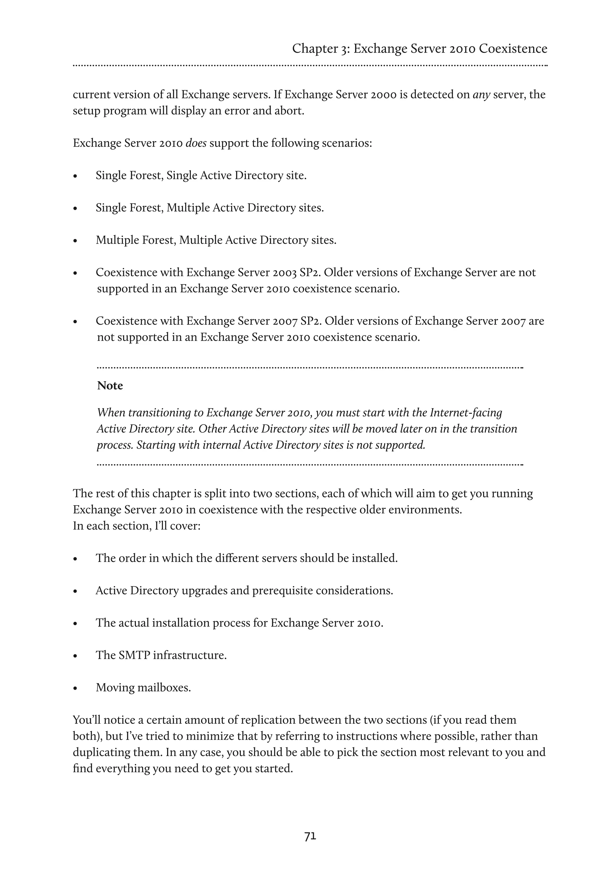 Chapter 3: Exchange Server 2010 Coexistence


current version of all Exchange servers. If Exchange Server 2000 is detected on any server, the
setup program will display an error and abort.

Exchange Server 2010 does support the following scenarios:

•	   Single Forest, Single Active Directory site.

•	   Single Forest, Multiple Active Directory sites.

•	   Multiple Forest, Multiple Active Directory sites.

•	   Coexistence with Exchange Server 2003 SP2. Older versions of Exchange Server are not
     supported in an Exchange Server 2010 coexistence scenario.

•	   Coexistence with Exchange Server 2007 SP2. Older versions of Exchange Server 2007 are
     not supported in an Exchange Server 2010 coexistence scenario.



     Note

     When transitioning to Exchange Server 2010, you must start with the Internet-facing
     Active Directory site. Other Active Directory sites will be moved later on in the transition
     process. Starting with internal Active Directory sites is not supported.



The rest of this chapter is split into two sections, each of which will aim to get you running
Exchange Server 2010 in coexistence with the respective older environments.
In each section, I’ll cover:

•	   The order in which the different servers should be installed.

•	   Active Directory upgrades and prerequisite considerations.

•	   The actual installation process for Exchange Server 2010.

•	   The SMTP infrastructure.

•	   Moving mailboxes.

You’ll notice a certain amount of replication between the two sections (if you read them
both), but I’ve tried to minimize that by referring to instructions where possible, rather than
duplicating them. In any case, you should be able to pick the section most relevant to you and
find everything you need to get you started.




                                                  71
 
