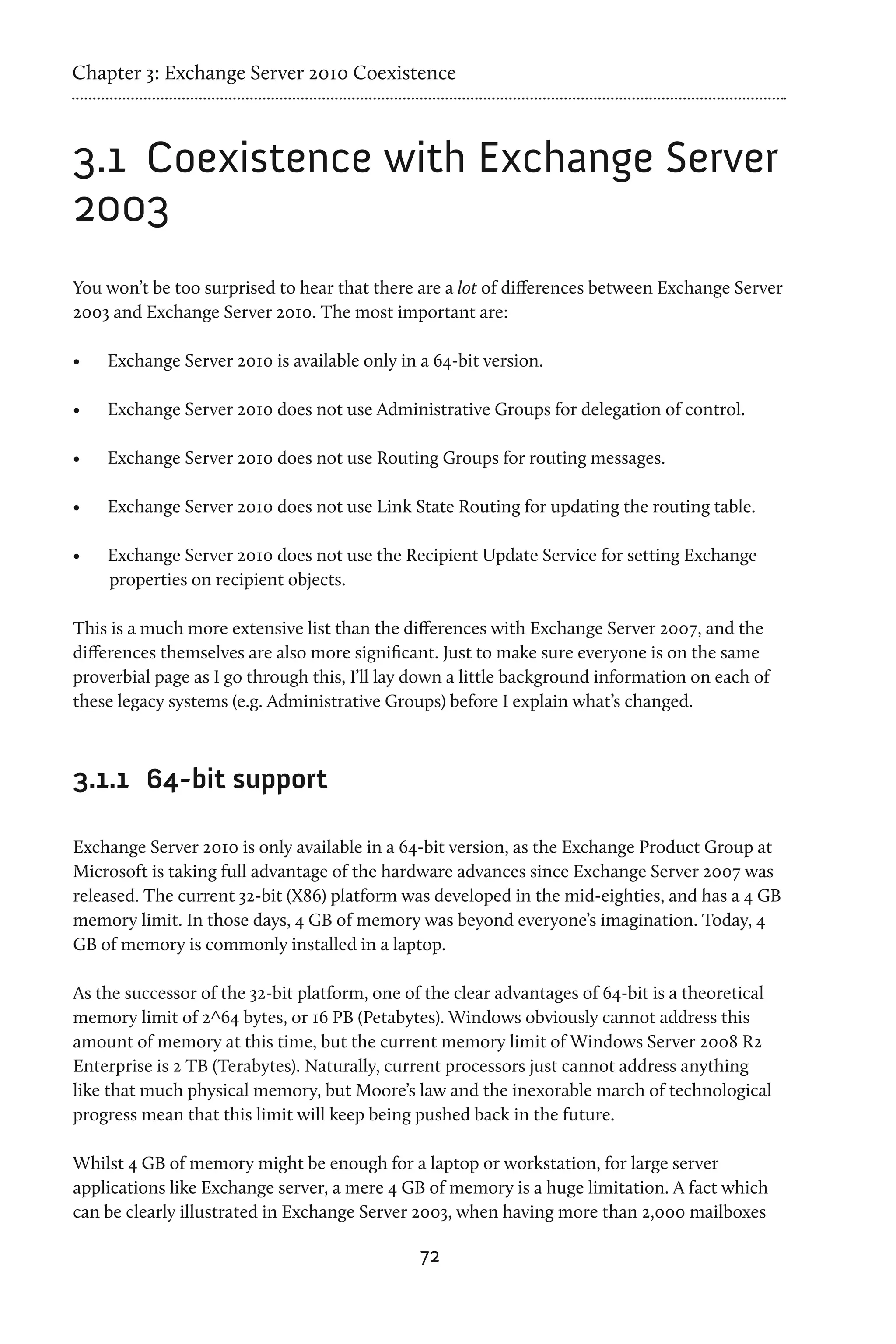 Chapter 3: Exchange Server 2010 Coexistence



3.1	 Coexistence with Exchange Server
2003
You won’t be too surprised to hear that there are a lot of differences between Exchange Server
2003 and Exchange Server 2010. The most important are:

•	   Exchange Server 2010 is available only in a 64-bit version.

•	   Exchange Server 2010 does not use Administrative Groups for delegation of control.

•	   Exchange Server 2010 does not use Routing Groups for routing messages.

•	   Exchange Server 2010 does not use Link State Routing for updating the routing table.

•	   Exchange Server 2010 does not use the Recipient Update Service for setting Exchange
     properties on recipient objects.

This is a much more extensive list than the differences with Exchange Server 2007, and the
differences themselves are also more significant. Just to make sure everyone is on the same
proverbial page as I go through this, I’ll lay down a little background information on each of
these legacy systems (e.g. Administrative Groups) before I explain what’s changed.



3.1.1	 64-bit support

Exchange Server 2010 is only available in a 64-bit version, as the Exchange Product Group at
Microsoft is taking full advantage of the hardware advances since Exchange Server 2007 was
released. The current 32-bit (X86) platform was developed in the mid-eighties, and has a 4 GB
memory limit. In those days, 4 GB of memory was beyond everyone’s imagination. Today, 4
GB of memory is commonly installed in a laptop.

As the successor of the 32-bit platform, one of the clear advantages of 64-bit is a theoretical
memory limit of 2^64 bytes, or 16 PB (Petabytes). Windows obviously cannot address this
amount of memory at this time, but the current memory limit of Windows Server 2008 R2
Enterprise is 2 TB (Terabytes). Naturally, current processors just cannot address anything
like that much physical memory, but Moore’s law and the inexorable march of technological
progress mean that this limit will keep being pushed back in the future.

Whilst 4 GB of memory might be enough for a laptop or workstation, for large server
applications like Exchange server, a mere 4 GB of memory is a huge limitation. A fact which
can be clearly illustrated in Exchange Server 2003, when having more than 2,000 mailboxes

                                               72
 