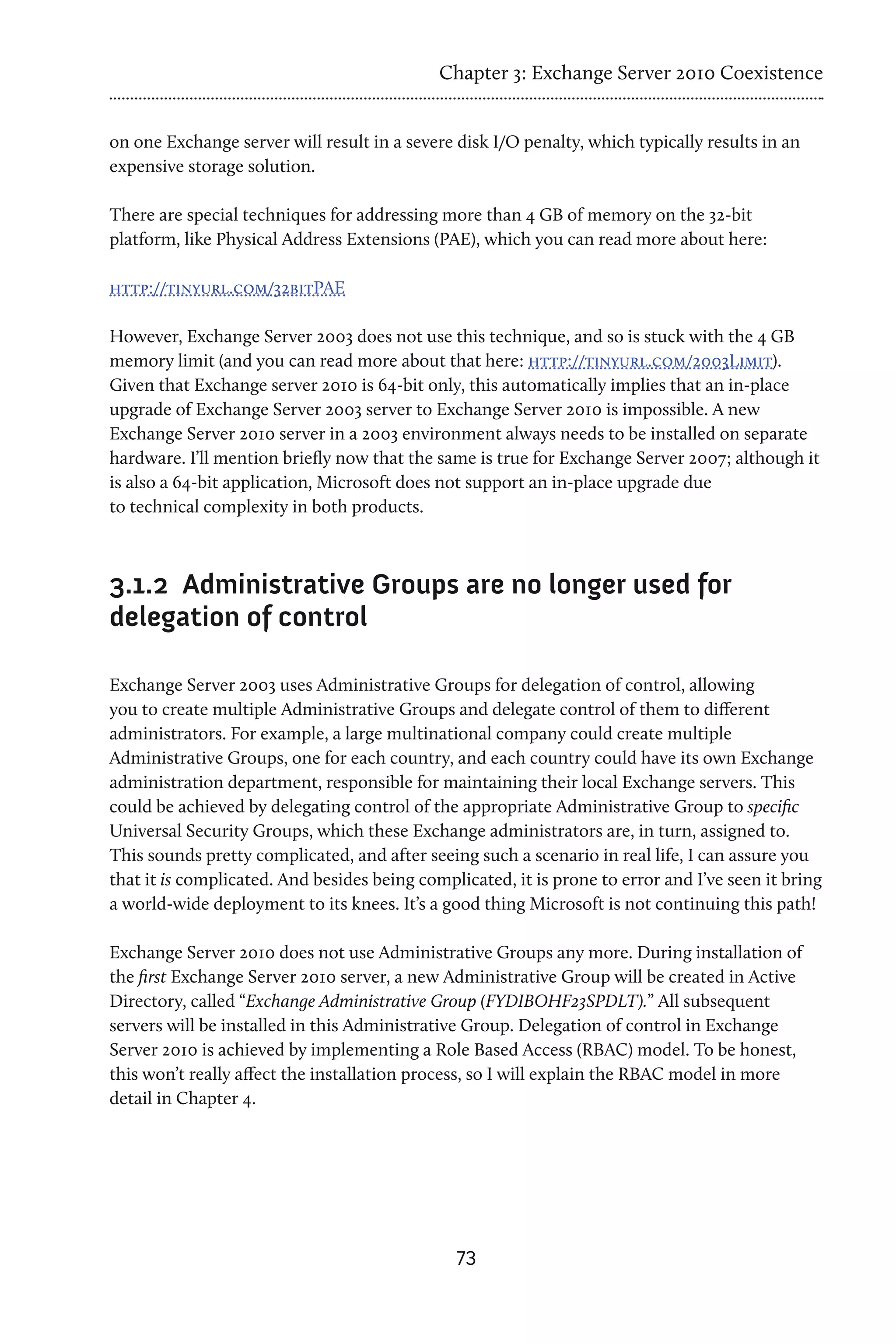 Chapter 3: Exchange Server 2010 Coexistence


on one Exchange server will result in a severe disk I/O penalty, which typically results in an
expensive storage solution.

There are special techniques for addressing more than 4 GB of memory on the 32-bit
platform, like Physical Address Extensions (PAE), which you can read more about here:

http://tinyurl.com/32bitPAE

However, Exchange Server 2003 does not use this technique, and so is stuck with the 4 GB
memory limit (and you can read more about that here: http://tinyurl.com/2003Limit).
Given that Exchange server 2010 is 64-bit only, this automatically implies that an in-place
upgrade of Exchange Server 2003 server to Exchange Server 2010 is impossible. A new
Exchange Server 2010 server in a 2003 environment always needs to be installed on separate
hardware. I’ll mention briefly now that the same is true for Exchange Server 2007; although it
is also a 64-bit application, Microsoft does not support an in-place upgrade due
to technical complexity in both products.



3.1.2	 Administrative Groups are no longer used for
delegation of control

Exchange Server 2003 uses Administrative Groups for delegation of control, allowing
you to create multiple Administrative Groups and delegate control of them to different
administrators. For example, a large multinational company could create multiple
Administrative Groups, one for each country, and each country could have its own Exchange
administration department, responsible for maintaining their local Exchange servers. This
could be achieved by delegating control of the appropriate Administrative Group to specific
Universal Security Groups, which these Exchange administrators are, in turn, assigned to.
This sounds pretty complicated, and after seeing such a scenario in real life, I can assure you
that it is complicated. And besides being complicated, it is prone to error and I’ve seen it bring
a world-wide deployment to its knees. It’s a good thing Microsoft is not continuing this path!

Exchange Server 2010 does not use Administrative Groups any more. During installation of
the first Exchange Server 2010 server, a new Administrative Group will be created in Active
Directory, called “Exchange Administrative Group (FYDIBOHF23SPDLT).” All subsequent
servers will be installed in this Administrative Group. Delegation of control in Exchange
Server 2010 is achieved by implementing a Role Based Access (RBAC) model. To be honest,
this won’t really affect the installation process, so I will explain the RBAC model in more
detail in Chapter 4.




                                               73
 
