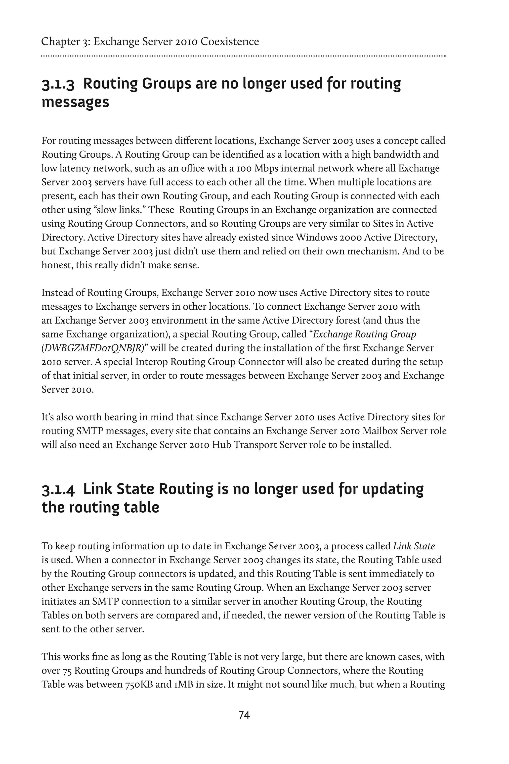 Chapter 3: Exchange Server 2010 Coexistence


3.1.3	 Routing Groups are no longer used for routing
messages

For routing messages between different locations, Exchange Server 2003 uses a concept called
Routing Groups. A Routing Group can be identified as a location with a high bandwidth and
low latency network, such as an office with a 100 Mbps internal network where all Exchange
Server 2003 servers have full access to each other all the time. When multiple locations are
present, each has their own Routing Group, and each Routing Group is connected with each
other using “slow links.” These Routing Groups in an Exchange organization are connected
using Routing Group Connectors, and so Routing Groups are very similar to Sites in Active
Directory. Active Directory sites have already existed since Windows 2000 Active Directory,
but Exchange Server 2003 just didn’t use them and relied on their own mechanism. And to be
honest, this really didn’t make sense.

Instead of Routing Groups, Exchange Server 2010 now uses Active Directory sites to route
messages to Exchange servers in other locations. To connect Exchange Server 2010 with
an Exchange Server 2003 environment in the same Active Directory forest (and thus the
same Exchange organization), a special Routing Group, called “Exchange Routing Group
(DWBGZMFD01QNBJR)” will be created during the installation of the first Exchange Server
2010 server. A special Interop Routing Group Connector will also be created during the setup
of that initial server, in order to route messages between Exchange Server 2003 and Exchange
Server 2010.

It’s also worth bearing in mind that since Exchange Server 2010 uses Active Directory sites for
routing SMTP messages, every site that contains an Exchange Server 2010 Mailbox Server role
will also need an Exchange Server 2010 Hub Transport Server role to be installed.



3.1.4	 Link State Routing is no longer used for updating
the routing table

To keep routing information up to date in Exchange Server 2003, a process called Link State
is used. When a connector in Exchange Server 2003 changes its state, the Routing Table used
by the Routing Group connectors is updated, and this Routing Table is sent immediately to
other Exchange servers in the same Routing Group. When an Exchange Server 2003 server
initiates an SMTP connection to a similar server in another Routing Group, the Routing
Tables on both servers are compared and, if needed, the newer version of the Routing Table is
sent to the other server.

This works fine as long as the Routing Table is not very large, but there are known cases, with
over 75 Routing Groups and hundreds of Routing Group Connectors, where the Routing
Table was between 750KB and 1MB in size. It might not sound like much, but when a Routing

                                              74
 