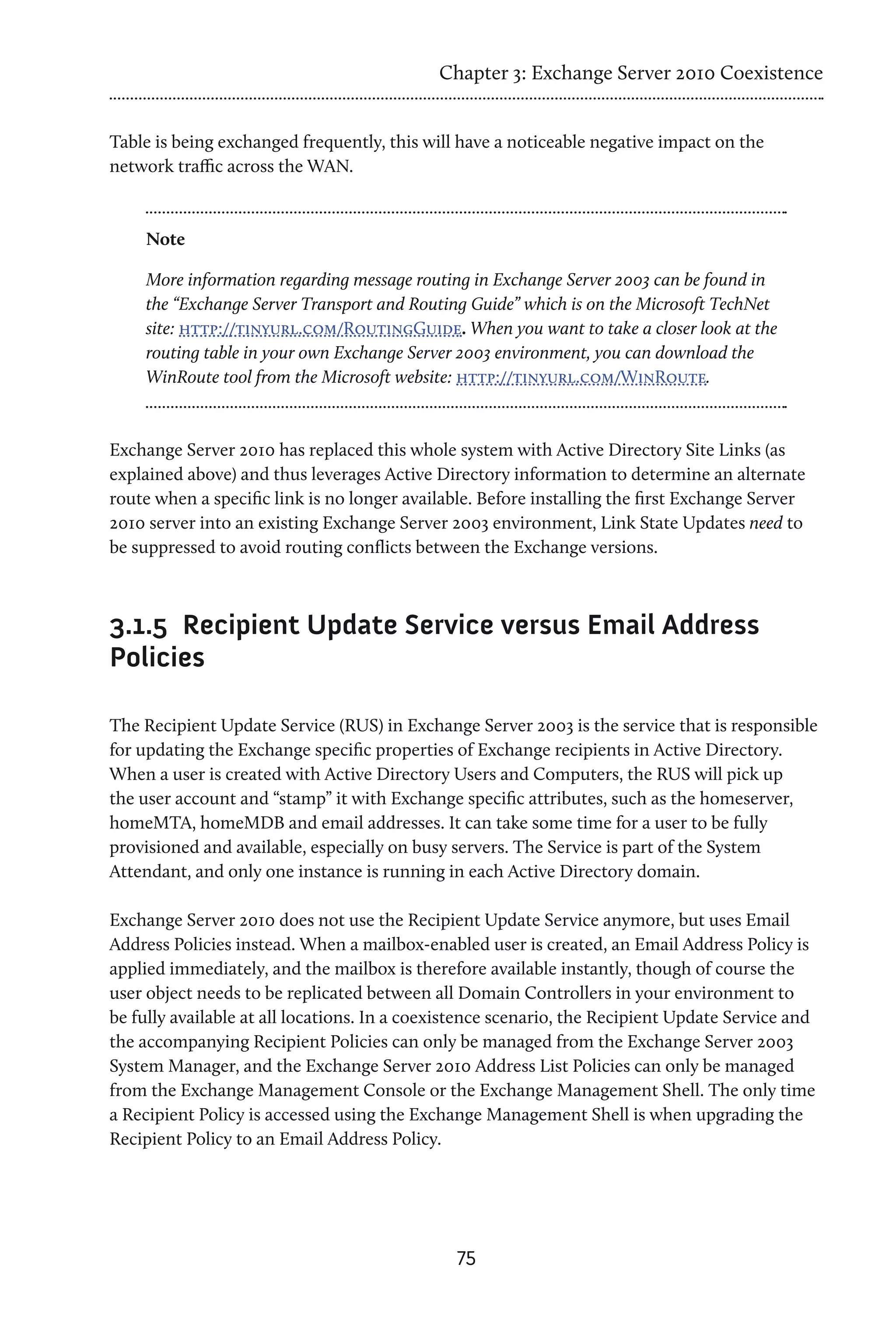 Chapter 3: Exchange Server 2010 Coexistence


Table is being exchanged frequently, this will have a noticeable negative impact on the
network traffic across the WAN.



    Note

    More information regarding message routing in Exchange Server 2003 can be found in
    the “Exchange Server Transport and Routing Guide” which is on the Microsoft TechNet
    site: http://tinyurl.com/RoutingGuide. When you want to take a closer look at the
    routing table in your own Exchange Server 2003 environment, you can download the
    WinRoute tool from the Microsoft website: http://tinyurl.com/WinRoute.



Exchange Server 2010 has replaced this whole system with Active Directory Site Links (as
explained above) and thus leverages Active Directory information to determine an alternate
route when a specific link is no longer available. Before installing the first Exchange Server
2010 server into an existing Exchange Server 2003 environment, Link State Updates need to
be suppressed to avoid routing conflicts between the Exchange versions.



3.1.5	 Recipient Update Service versus Email Address
Policies

The Recipient Update Service (RUS) in Exchange Server 2003 is the service that is responsible
for updating the Exchange specific properties of Exchange recipients in Active Directory.
When a user is created with Active Directory Users and Computers, the RUS will pick up
the user account and “stamp” it with Exchange specific attributes, such as the homeserver,
homeMTA, homeMDB and email addresses. It can take some time for a user to be fully
provisioned and available, especially on busy servers. The Service is part of the System
Attendant, and only one instance is running in each Active Directory domain.

Exchange Server 2010 does not use the Recipient Update Service anymore, but uses Email
Address Policies instead. When a mailbox-enabled user is created, an Email Address Policy is
applied immediately, and the mailbox is therefore available instantly, though of course the
user object needs to be replicated between all Domain Controllers in your environment to
be fully available at all locations. In a coexistence scenario, the Recipient Update Service and
the accompanying Recipient Policies can only be managed from the Exchange Server 2003
System Manager, and the Exchange Server 2010 Address List Policies can only be managed
from the Exchange Management Console or the Exchange Management Shell. The only time
a Recipient Policy is accessed using the Exchange Management Shell is when upgrading the
Recipient Policy to an Email Address Policy.




                                               75
 
