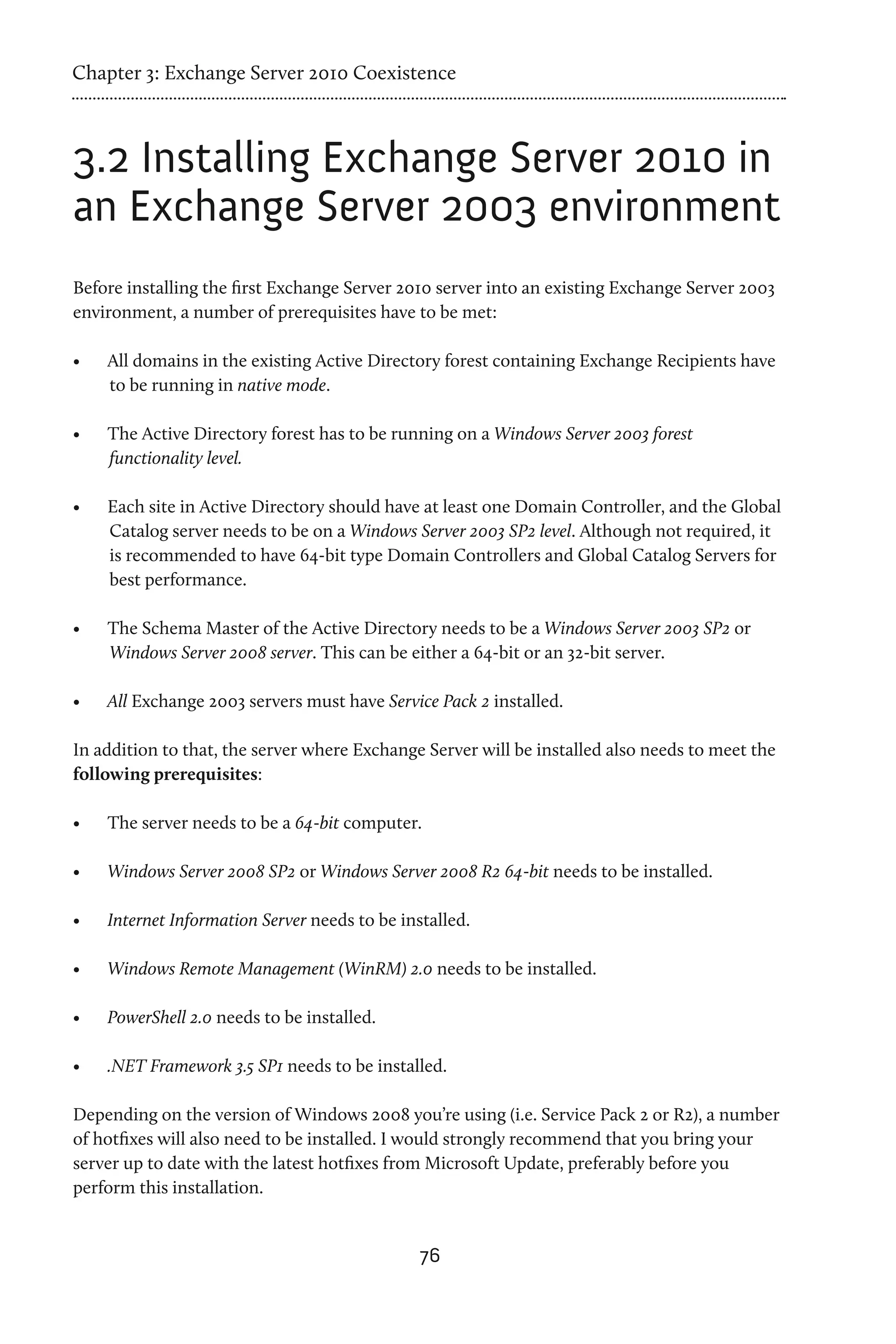 Chapter 3: Exchange Server 2010 Coexistence



3.2 Installing Exchange Server 2010 in
an Exchange Server 2003 environment
Before installing the first Exchange Server 2010 server into an existing Exchange Server 2003
environment, a number of prerequisites have to be met:

•	   All domains in the existing Active Directory forest containing Exchange Recipients have
     to be running in native mode.

•	   The Active Directory forest has to be running on a Windows Server 2003 forest
     functionality level.

•	   Each site in Active Directory should have at least one Domain Controller, and the Global
     Catalog server needs to be on a Windows Server 2003 SP2 level. Although not required, it
     is recommended to have 64-bit type Domain Controllers and Global Catalog Servers for
     best performance.

•	   The Schema Master of the Active Directory needs to be a Windows Server 2003 SP2 or
     Windows Server 2008 server. This can be either a 64-bit or an 32-bit server.

•	   All Exchange 2003 servers must have Service Pack 2 installed.

In addition to that, the server where Exchange Server will be installed also needs to meet the
following prerequisites:

•	   The server needs to be a 64-bit computer.

•	   Windows Server 2008 SP2 or Windows Server 2008 R2 64-bit needs to be installed.

•	   Internet Information Server needs to be installed.

•	   Windows Remote Management (WinRM) 2.0 needs to be installed.

•	   PowerShell 2.0 needs to be installed.

•	   .NET Framework 3.5 SP1 needs to be installed.

Depending on the version of Windows 2008 you’re using (i.e. Service Pack 2 or R2), a number
of hotfixes will also need to be installed. I would strongly recommend that you bring your
server up to date with the latest hotfixes from Microsoft Update, preferably before you
perform this installation.


                                                76
 