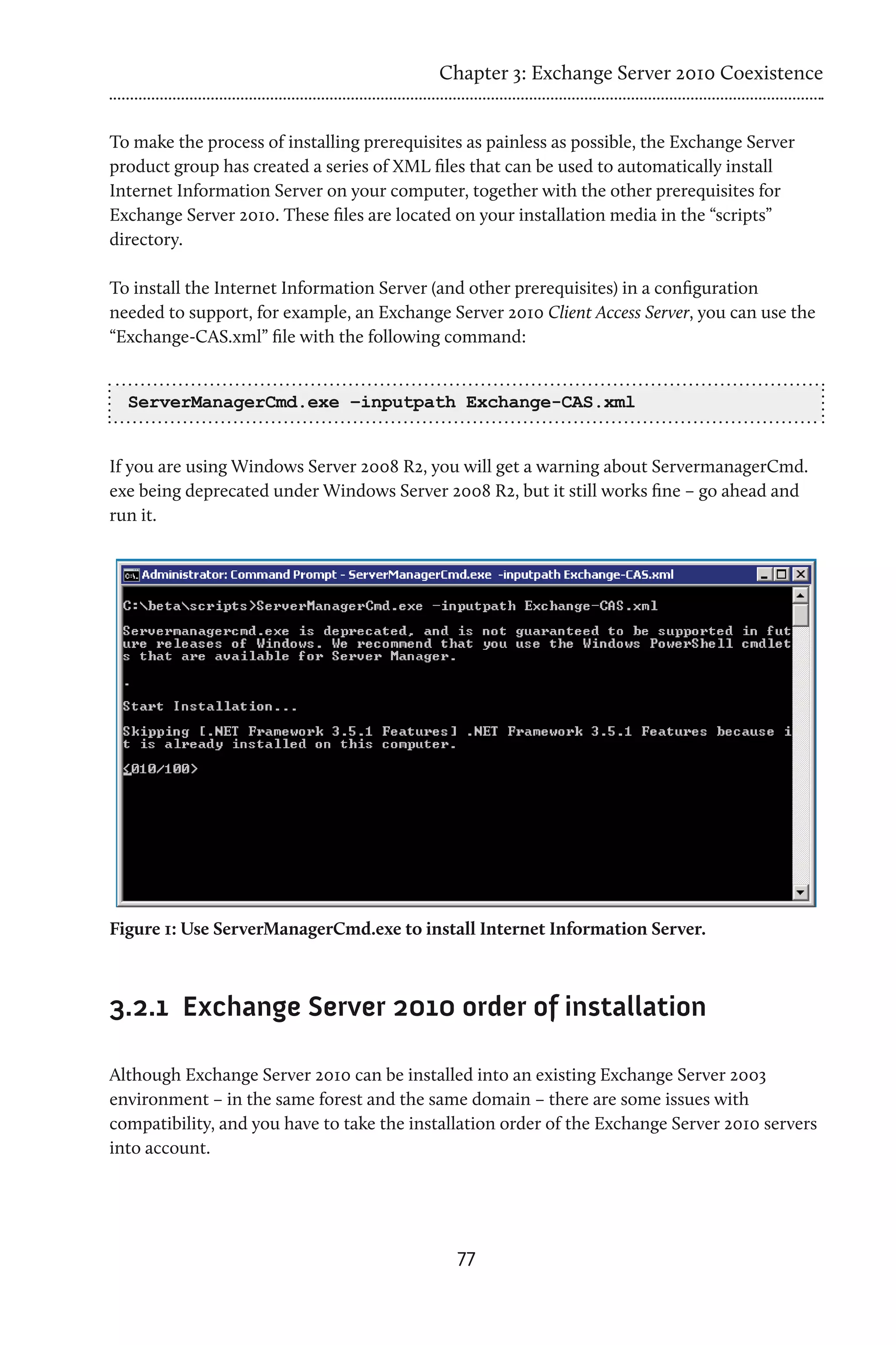 Chapter 3: Exchange Server 2010 Coexistence


To make the process of installing prerequisites as painless as possible, the Exchange Server
product group has created a series of XML files that can be used to automatically install
Internet Information Server on your computer, together with the other prerequisites for
Exchange Server 2010. These files are located on your installation media in the “scripts”
directory.

To install the Internet Information Server (and other prerequisites) in a configuration
needed to support, for example, an Exchange Server 2010 Client Access Server, you can use the
“Exchange-CAS.xml” file with the following command:


  ServerManagerCmd.exe –inputpath Exchange-CAS.xml


If you are using Windows Server 2008 R2, you will get a warning about ServermanagerCmd.
exe being deprecated under Windows Server 2008 R2, but it still works fine – go ahead and
run it.




Figure 1: Use ServerManagerCmd.exe to install Internet Information Server.



3.2.1	 Exchange Server 2010 order of installation

Although Exchange Server 2010 can be installed into an existing Exchange Server 2003
environment – in the same forest and the same domain – there are some issues with
compatibility, and you have to take the installation order of the Exchange Server 2010 servers
into account.




                                              77
 