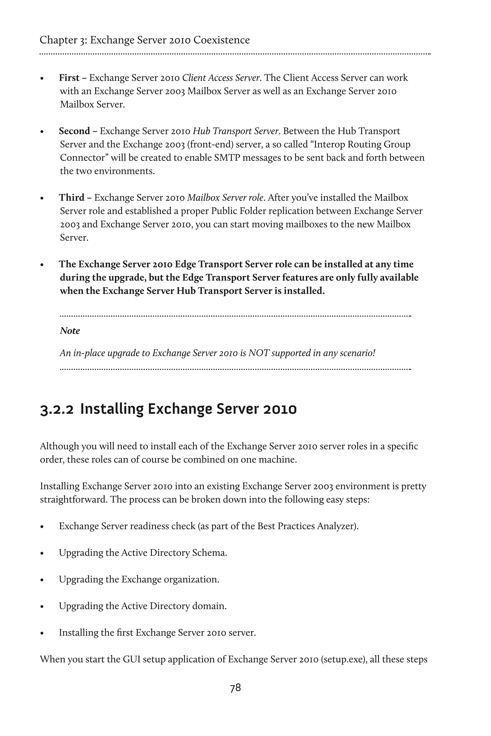 Chapter 3: Exchange Server 2010 Coexistence


•	   First – Exchange Server 2010 Client Access Server. The Client Access Server can work
     with an Exchange Server 2003 Mailbox Server as well as an Exchange Server 2010
     Mailbox Server.

•	   Second – Exchange Server 2010 Hub Transport Server. Between the Hub Transport
     Server and the Exchange 2003 (front-end) server, a so called “Interop Routing Group
     Connector” will be created to enable SMTP messages to be sent back and forth between
     the two environments.

•	   Third – Exchange Server 2010 Mailbox Server role. After you’ve installed the Mailbox
     Server role and established a proper Public Folder replication between Exchange Server
     2003 and Exchange Server 2010, you can start moving mailboxes to the new Mailbox
     Server.

•	   The Exchange Server 2010 Edge Transport Server role can be installed at any time
     during the upgrade, but the Edge Transport Server features are only fully available
     when the Exchange Server Hub Transport Server is installed.



     Note

     An in-place upgrade to Exchange Server 2010 is NOT supported in any scenario!




3.2.2	 Installing Exchange Server 2010

Although you will need to install each of the Exchange Server 2010 server roles in a specific
order, these roles can of course be combined on one machine.

Installing Exchange Server 2010 into an existing Exchange Server 2003 environment is pretty
straightforward. The process can be broken down into the following easy steps:

•	   Exchange Server readiness check (as part of the Best Practices Analyzer).

•	   Upgrading the Active Directory Schema.

•	   Upgrading the Exchange organization.

•	   Upgrading the Active Directory domain.

•	   Installing the first Exchange Server 2010 server.

When you start the GUI setup application of Exchange Server 2010 (setup.exe), all these steps

                                               78
 