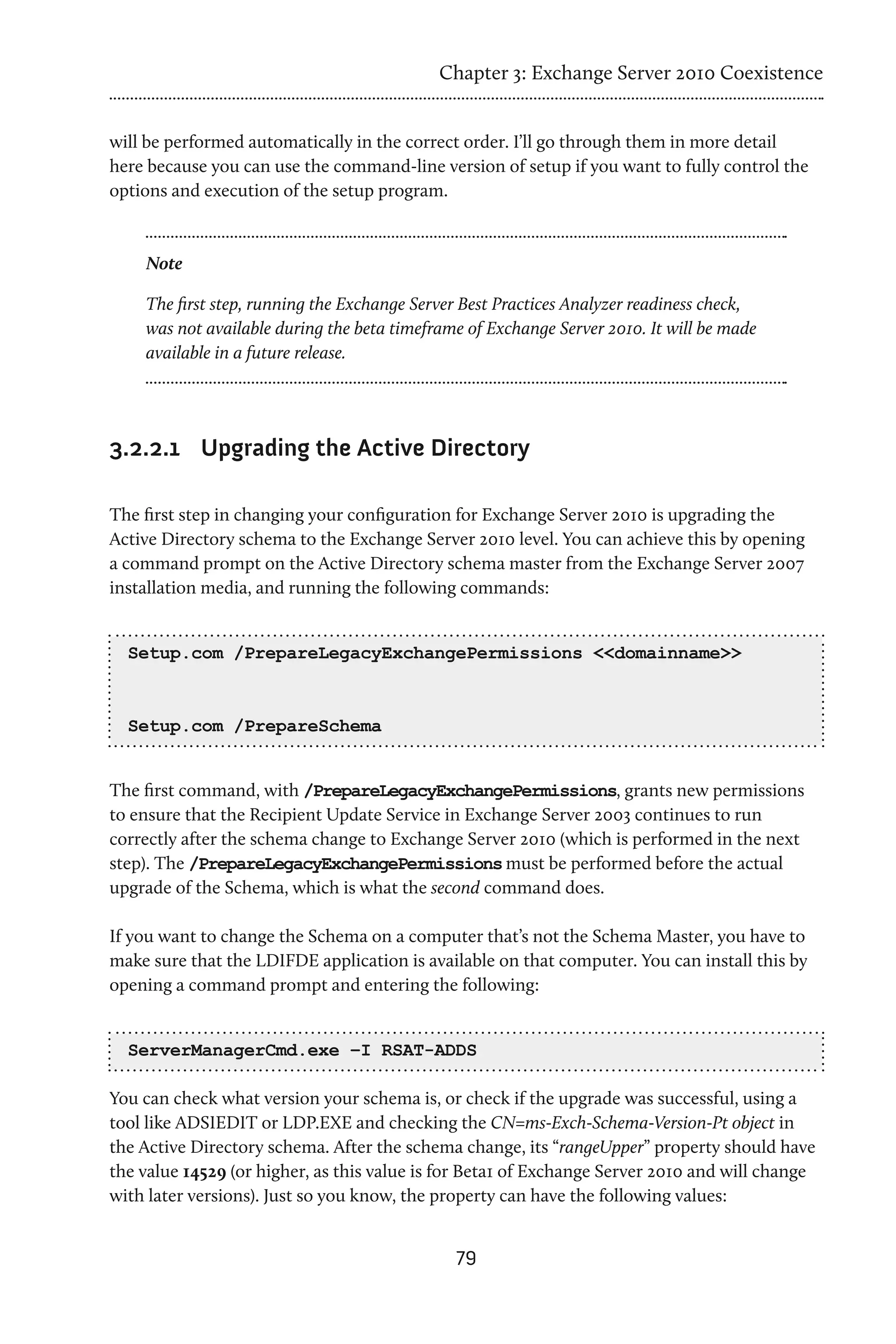 Chapter 3: Exchange Server 2010 Coexistence


will be performed automatically in the correct order. I’ll go through them in more detail
here because you can use the command-line version of setup if you want to fully control the
options and execution of the setup program.



    Note

    The first step, running the Exchange Server Best Practices Analyzer readiness check,
    was not available during the beta timeframe of Exchange Server 2010. It will be made
    available in a future release.




3.2.2.1	 Upgrading the Active Directory

The first step in changing your configuration for Exchange Server 2010 is upgrading the
Active Directory schema to the Exchange Server 2010 level. You can achieve this by opening
a command prompt on the Active Directory schema master from the Exchange Server 2007
installation media, and running the following commands:


  Setup.com /PrepareLegacyExchangePermissions <<domainname>>



  Setup.com /PrepareSchema


The first command, with /PrepareLegacyExchangePermissions, grants new permissions
to ensure that the Recipient Update Service in Exchange Server 2003 continues to run
correctly after the schema change to Exchange Server 2010 (which is performed in the next
step). The /PrepareLegacyExchangePermissions must be performed before the actual
upgrade of the Schema, which is what the second command does.

If you want to change the Schema on a computer that’s not the Schema Master, you have to
make sure that the LDIFDE application is available on that computer. You can install this by
opening a command prompt and entering the following:


  ServerManagerCmd.exe –I RSAT-ADDS

You can check what version your schema is, or check if the upgrade was successful, using a
tool like ADSIEDIT or LDP.EXE and checking the CN=ms-Exch-Schema-Version-Pt object in
the Active Directory schema. After the schema change, its “rangeUpper” property should have
the value 14529 (or higher, as this value is for Beta1 of Exchange Server 2010 and will change
with later versions). Just so you know, the property can have the following values:


                                              79
 