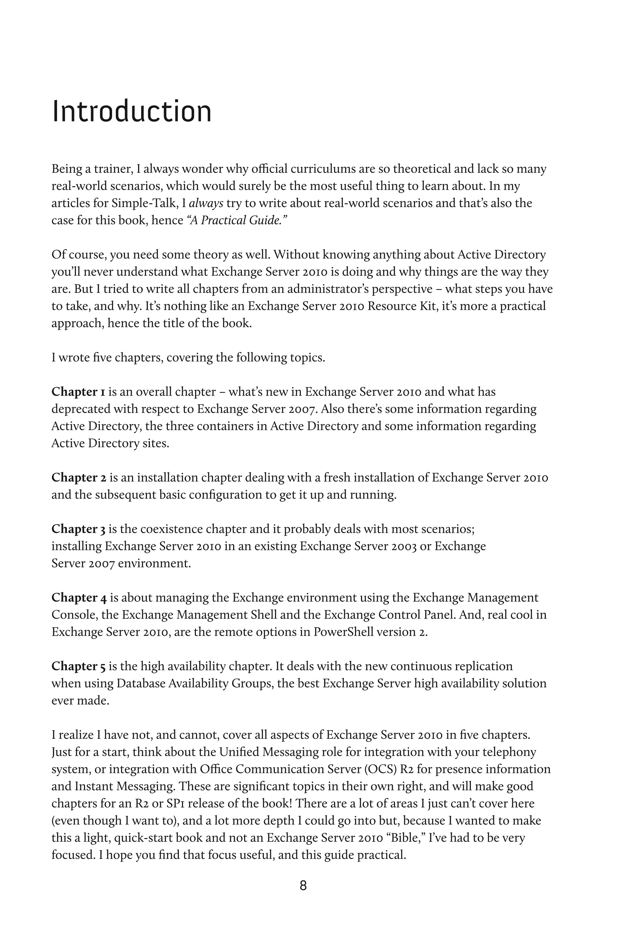 Introduction
Being a trainer, I always wonder why official curriculums are so theoretical and lack so many
real-world scenarios, which would surely be the most useful thing to learn about. In my
articles for Simple-Talk, I always try to write about real-world scenarios and that’s also the
case for this book, hence “A Practical Guide.”

Of course, you need some theory as well. Without knowing anything about Active Directory
you’ll never understand what Exchange Server 2010 is doing and why things are the way they
are. But I tried to write all chapters from an administrator’s perspective – what steps you have
to take, and why. It’s nothing like an Exchange Server 2010 Resource Kit, it’s more a practical
approach, hence the title of the book.

I wrote five chapters, covering the following topics.

Chapter 1 is an overall chapter – what’s new in Exchange Server 2010 and what has
deprecated with respect to Exchange Server 2007. Also there’s some information regarding
Active Directory, the three containers in Active Directory and some information regarding
Active Directory sites.

Chapter 2 is an installation chapter dealing with a fresh installation of Exchange Server 2010
and the subsequent basic configuration to get it up and running.

Chapter 3 is the coexistence chapter and it probably deals with most scenarios;
installing Exchange Server 2010 in an existing Exchange Server 2003 or Exchange
Server 2007 environment.

Chapter 4 is about managing the Exchange environment using the Exchange Management
Console, the Exchange Management Shell and the Exchange Control Panel. And, real cool in
Exchange Server 2010, are the remote options in PowerShell version 2.

Chapter 5 is the high availability chapter. It deals with the new continuous replication
when using Database Availability Groups, the best Exchange Server high availability solution
ever made.

I realize I have not, and cannot, cover all aspects of Exchange Server 2010 in five chapters.
Just for a start, think about the Unified Messaging role for integration with your telephony
system, or integration with Office Communication Server (OCS) R2 for presence information
and Instant Messaging. These are significant topics in their own right, and will make good
chapters for an R2 or SP1 release of the book! There are a lot of areas I just can’t cover here
(even though I want to), and a lot more depth I could go into but, because I wanted to make
this a light, quick-start book and not an Exchange Server 2010 “Bible,” I’ve had to be very
focused. I hope you find that focus useful, and this guide practical.

                                               8
 