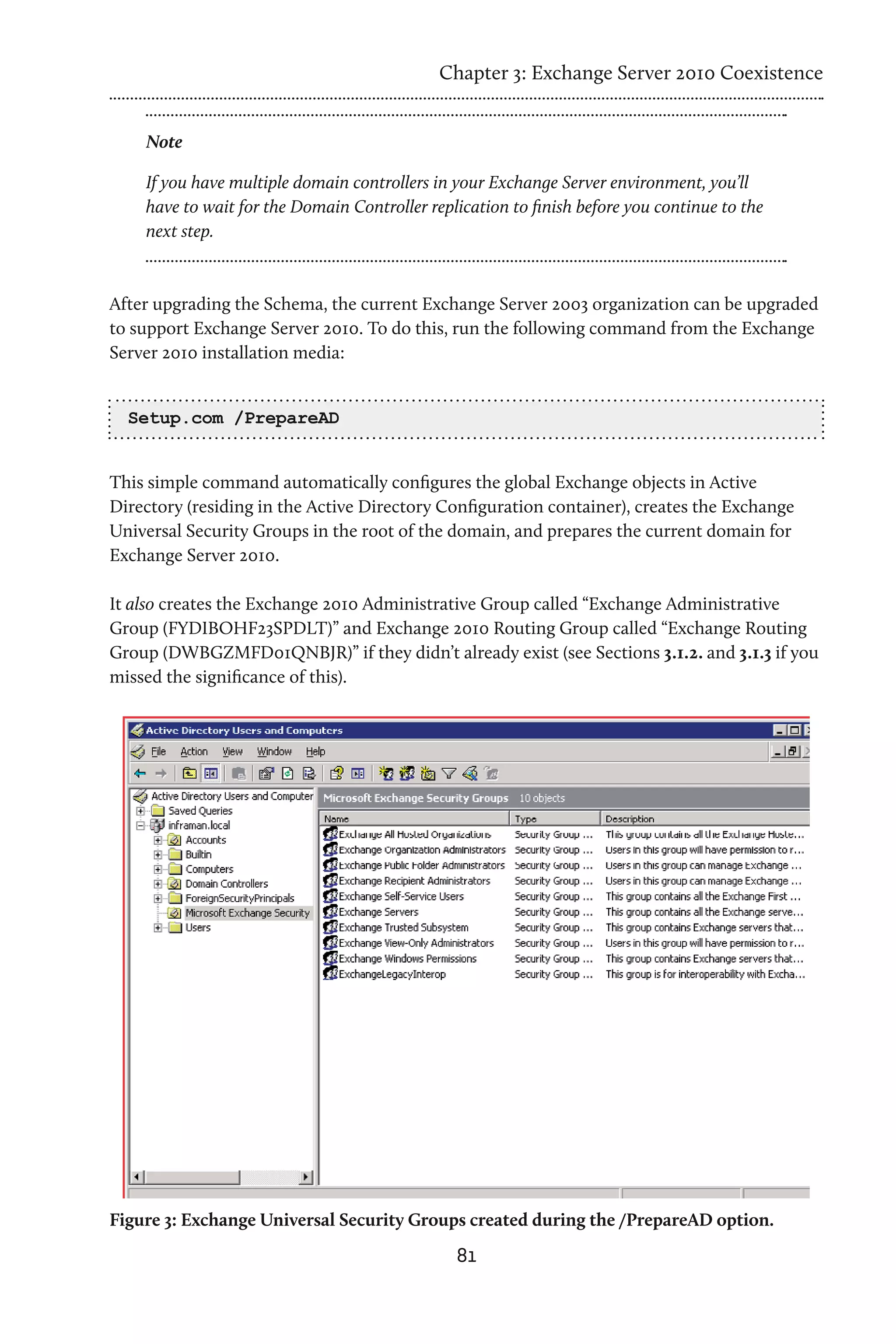 Chapter 3: Exchange Server 2010 Coexistence


    Note

    If you have multiple domain controllers in your Exchange Server environment, you’ll
    have to wait for the Domain Controller replication to finish before you continue to the
    next step.


After upgrading the Schema, the current Exchange Server 2003 organization can be upgraded
to support Exchange Server 2010. To do this, run the following command from the Exchange
Server 2010 installation media:


  Setup.com /PrepareAD


This simple command automatically configures the global Exchange objects in Active
Directory (residing in the Active Directory Configuration container), creates the Exchange
Universal Security Groups in the root of the domain, and prepares the current domain for
Exchange Server 2010.

It also creates the Exchange 2010 Administrative Group called “Exchange Administrative
Group (FYDIBOHF23SPDLT)” and Exchange 2010 Routing Group called “Exchange Routing
Group (DWBGZMFD01QNBJR)” if they didn’t already exist (see Sections 3.1.2. and 3.1.3 if you
missed the significance of this).




Figure 3: Exchange Universal Security Groups created during the /PrepareAD option.
                                               81
 