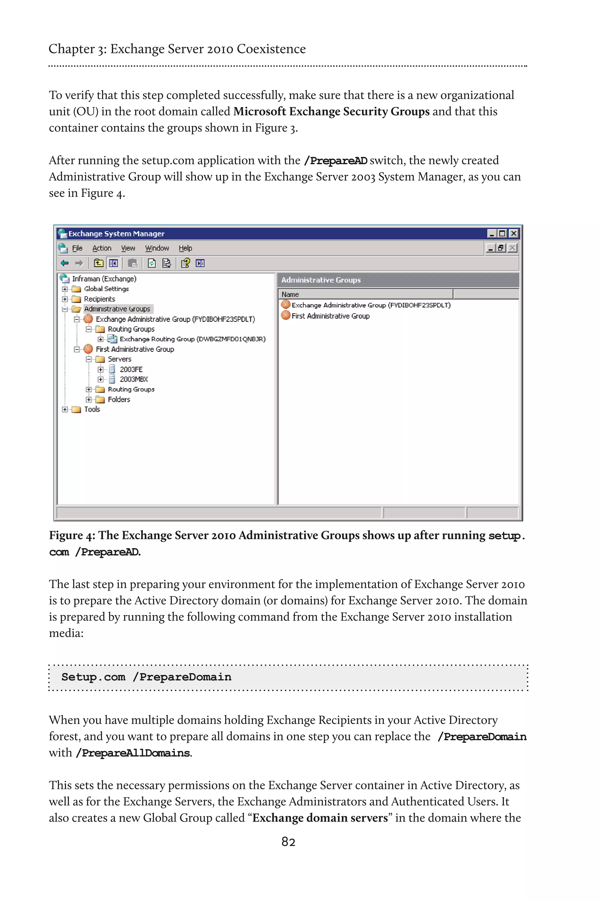 Chapter 3: Exchange Server 2010 Coexistence


To verify that this step completed successfully, make sure that there is a new organizational
unit (OU) in the root domain called Microsoft Exchange Security Groups and that this
container contains the groups shown in Figure 3.

After running the setup.com application with the /PrepareAD switch, the newly created
Administrative Group will show up in the Exchange Server 2003 System Manager, as you can
see in Figure 4.




Figure 4: The Exchange Server 2010 Administrative Groups shows up after running setup.
com /PrepareAD.

The last step in preparing your environment for the implementation of Exchange Server 2010
is to prepare the Active Directory domain (or domains) for Exchange Server 2010. The domain
is prepared by running the following command from the Exchange Server 2010 installation
media:


  Setup.com /PrepareDomain


When you have multiple domains holding Exchange Recipients in your Active Directory
forest, and you want to prepare all domains in one step you can replace the /PrepareDomain
with /PrepareAllDomains.

This sets the necessary permissions on the Exchange Server container in Active Directory, as
well as for the Exchange Servers, the Exchange Administrators and Authenticated Users. It
also creates a new Global Group called “Exchange domain servers” in the domain where the
                                              82
 