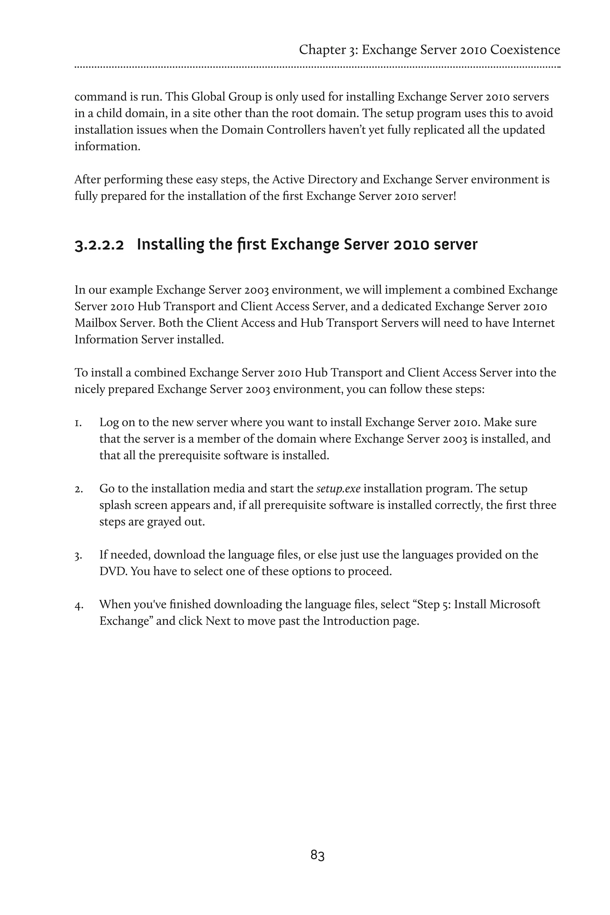 Chapter 3: Exchange Server 2010 Coexistence


command is run. This Global Group is only used for installing Exchange Server 2010 servers
in a child domain, in a site other than the root domain. The setup program uses this to avoid
installation issues when the Domain Controllers haven’t yet fully replicated all the updated
information.

After performing these easy steps, the Active Directory and Exchange Server environment is
fully prepared for the installation of the first Exchange Server 2010 server!


3.2.2.2	 Installing the first Exchange Server 2010 server

In our example Exchange Server 2003 environment, we will implement a combined Exchange
Server 2010 Hub Transport and Client Access Server, and a dedicated Exchange Server 2010
Mailbox Server. Both the Client Access and Hub Transport Servers will need to have Internet
Information Server installed.

To install a combined Exchange Server 2010 Hub Transport and Client Access Server into the
nicely prepared Exchange Server 2003 environment, you can follow these steps:

1.	   Log on to the new server where you want to install Exchange Server 2010. Make sure
      that the server is a member of the domain where Exchange Server 2003 is installed, and
      that all the prerequisite software is installed.

2.	   Go to the installation media and start the setup.exe installation program. The setup
      splash screen appears and, if all prerequisite software is installed correctly, the first three
      steps are grayed out.

3.	   If needed, download the language files, or else just use the languages provided on the
      DVD. You have to select one of these options to proceed.

4.	   When you've finished downloading the language files, select “Step 5: Install Microsoft
      Exchange” and click Next to move past the Introduction page.




                                                 83
 