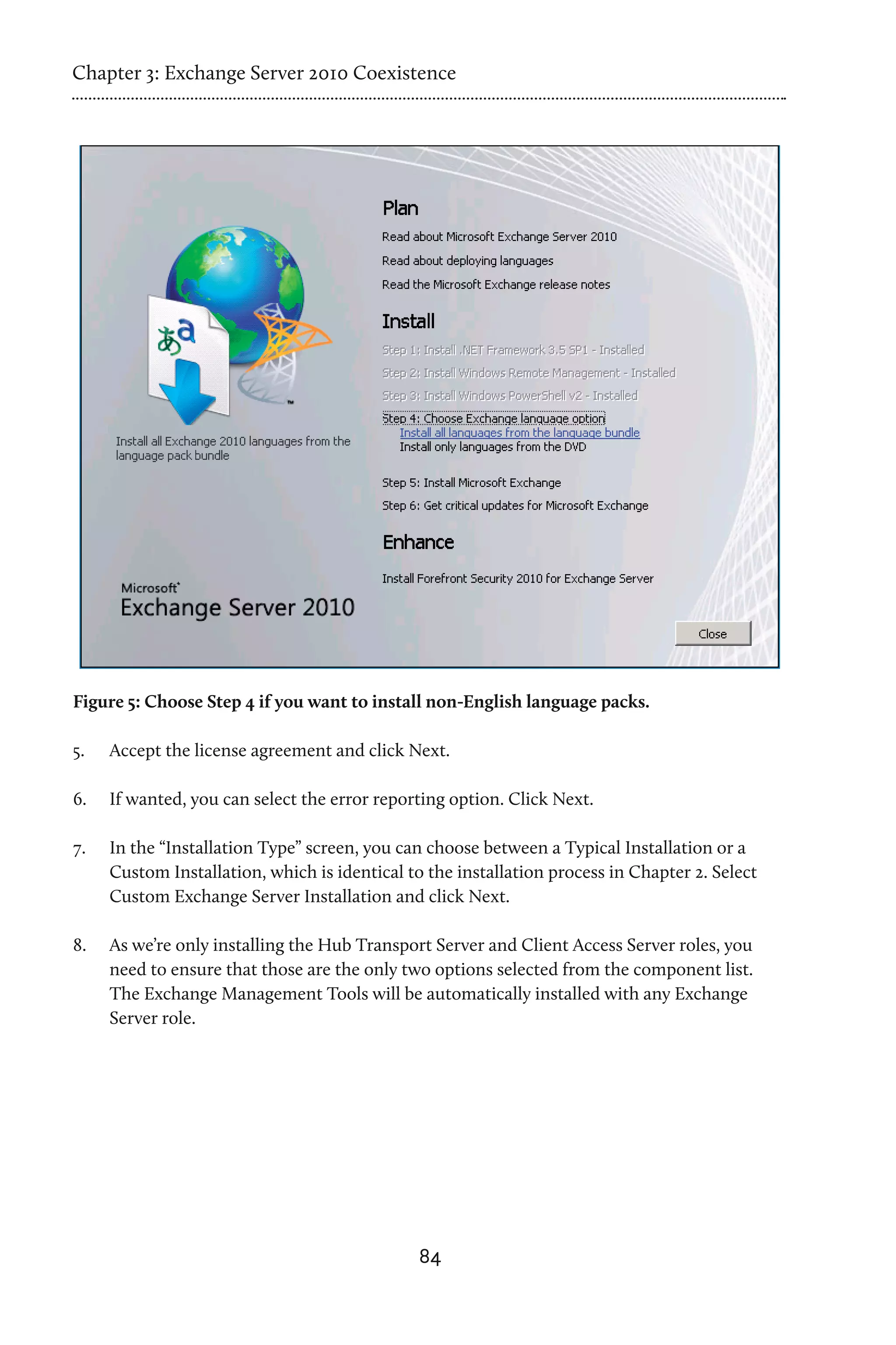 Chapter 3: Exchange Server 2010 Coexistence




Figure 5: Choose Step 4 if you want to install non-English language packs.

5.	   Accept the license agreement and click Next.

6.	   If wanted, you can select the error reporting option. Click Next.

7.	   In the “Installation Type” screen, you can choose between a Typical Installation or a
      Custom Installation, which is identical to the installation process in Chapter 2. Select
      Custom Exchange Server Installation and click Next.

8.	   As we’re only installing the Hub Transport Server and Client Access Server roles, you
      need to ensure that those are the only two options selected from the component list.
      The Exchange Management Tools will be automatically installed with any Exchange
      Server role.




                                                84
 