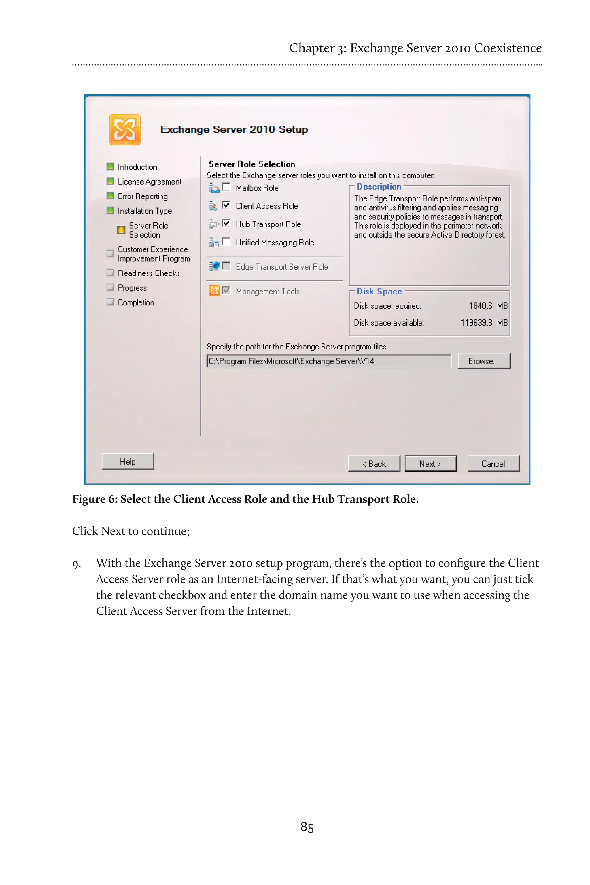 Chapter 3: Exchange Server 2010 Coexistence




Figure 6: Select the Client Access Role and the Hub Transport Role.

Click Next to continue;

9.	   With the Exchange Server 2010 setup program, there’s the option to configure the Client
      Access Server role as an Internet-facing server. If that’s what you want, you can just tick
      the relevant checkbox and enter the domain name you want to use when accessing the
      Client Access Server from the Internet.




                                               85
 