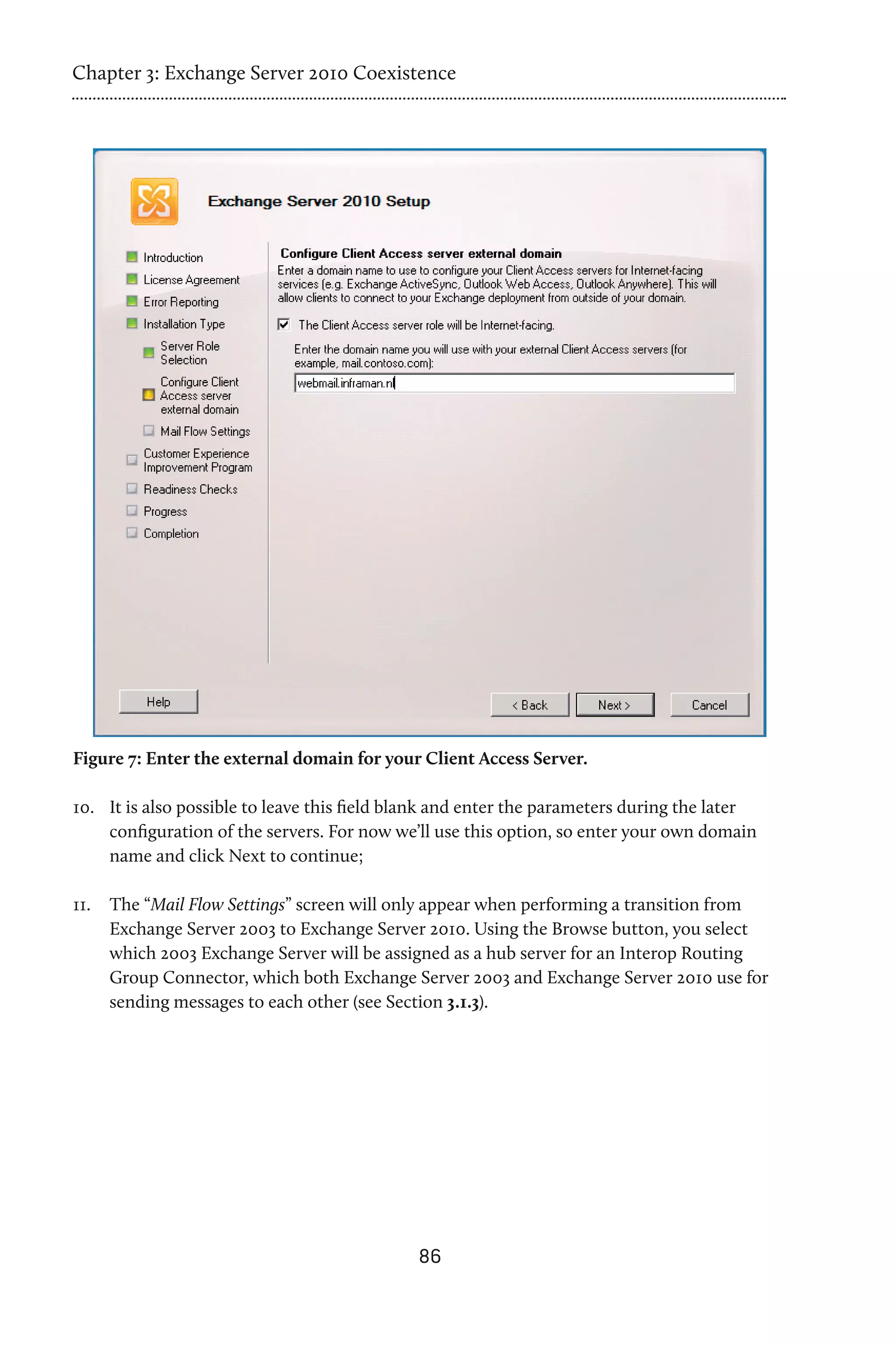 Chapter 3: Exchange Server 2010 Coexistence




Figure 7: Enter the external domain for your Client Access Server.

10.	 It is also possible to leave this field blank and enter the parameters during the later
     configuration of the servers. For now we’ll use this option, so enter your own domain
     name and click Next to continue;

11.	 The “Mail Flow Settings” screen will only appear when performing a transition from
     Exchange Server 2003 to Exchange Server 2010. Using the Browse button, you select
     which 2003 Exchange Server will be assigned as a hub server for an Interop Routing
     Group Connector, which both Exchange Server 2003 and Exchange Server 2010 use for
     sending messages to each other (see Section 3.1.3).




                                              86
 