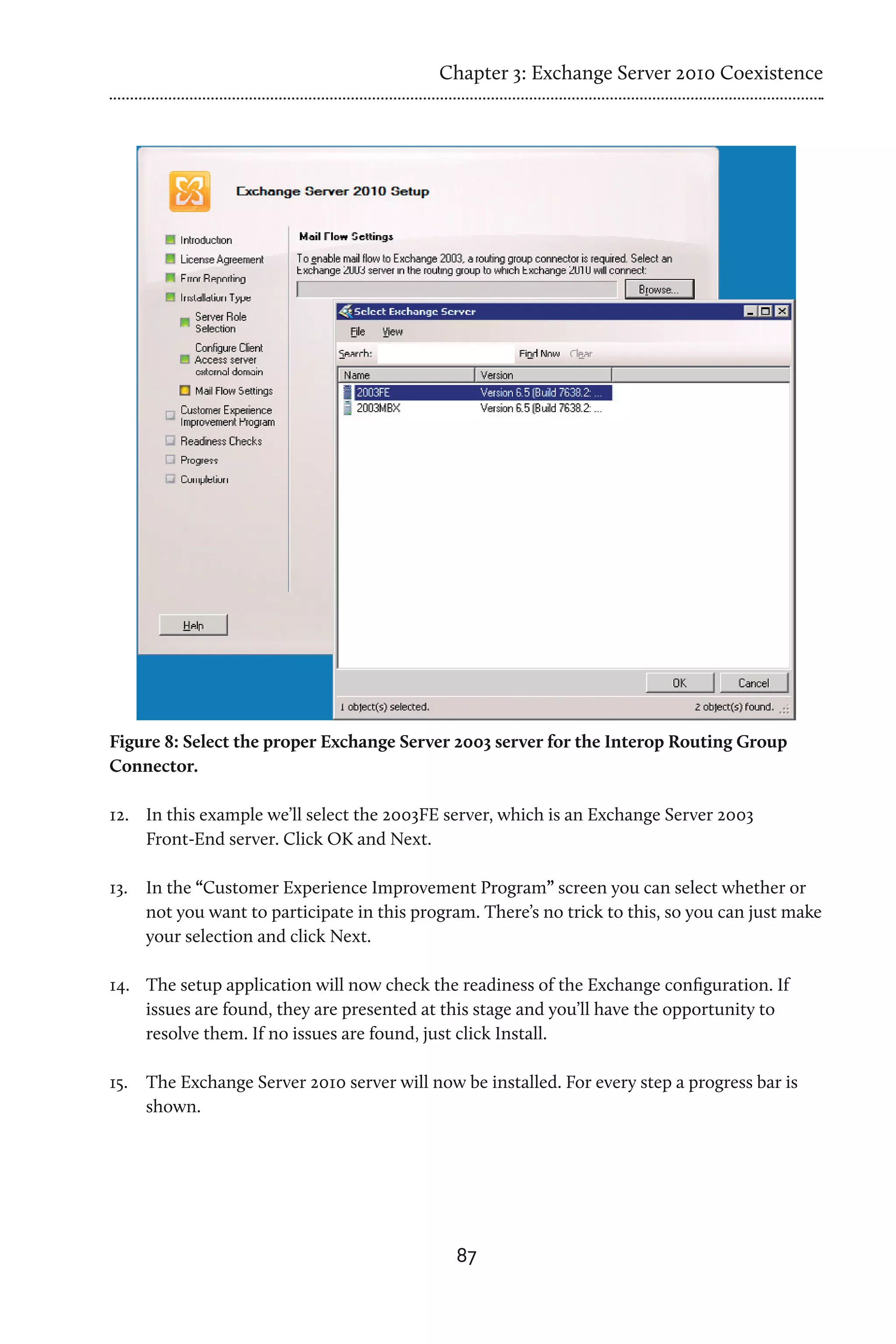 Chapter 3: Exchange Server 2010 Coexistence




Figure 8: Select the proper Exchange Server 2003 server for the Interop Routing Group
Connector.

12.	 In this example we’ll select the 2003FE server, which is an Exchange Server 2003
     Front-End server. Click OK and Next.

13.	 In the “Customer Experience Improvement Program” screen you can select whether or
     not you want to participate in this program. There’s no trick to this, so you can just make
     your selection and click Next.

14.	 The setup application will now check the readiness of the Exchange configuration. If
     issues are found, they are presented at this stage and you’ll have the opportunity to
     resolve them. If no issues are found, just click Install.

15.	 The Exchange Server 2010 server will now be installed. For every step a progress bar is
     shown.




                                              87
 