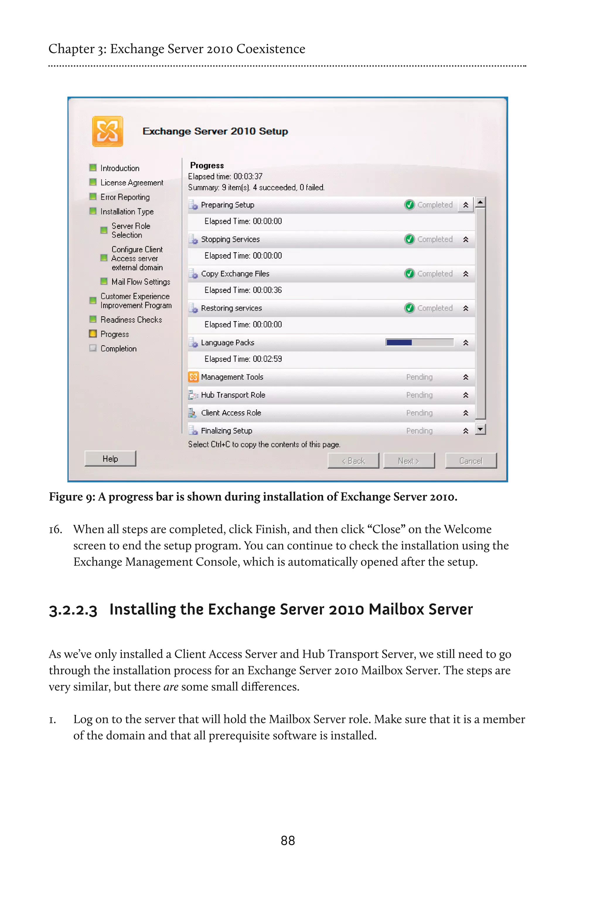 Chapter 3: Exchange Server 2010 Coexistence




Figure 9: A progress bar is shown during installation of Exchange Server 2010.

16.	 When all steps are completed, click Finish, and then click “Close” on the Welcome
     screen to end the setup program. You can continue to check the installation using the
     Exchange Management Console, which is automatically opened after the setup.



3.2.2.3 Installing the Exchange Server 2010 Mailbox Server

As we’ve only installed a Client Access Server and Hub Transport Server, we still need to go
through the installation process for an Exchange Server 2010 Mailbox Server. The steps are
very similar, but there are some small differences.

1.	   Log on to the server that will hold the Mailbox Server role. Make sure that it is a member
      of the domain and that all prerequisite software is installed.




                                               88
 