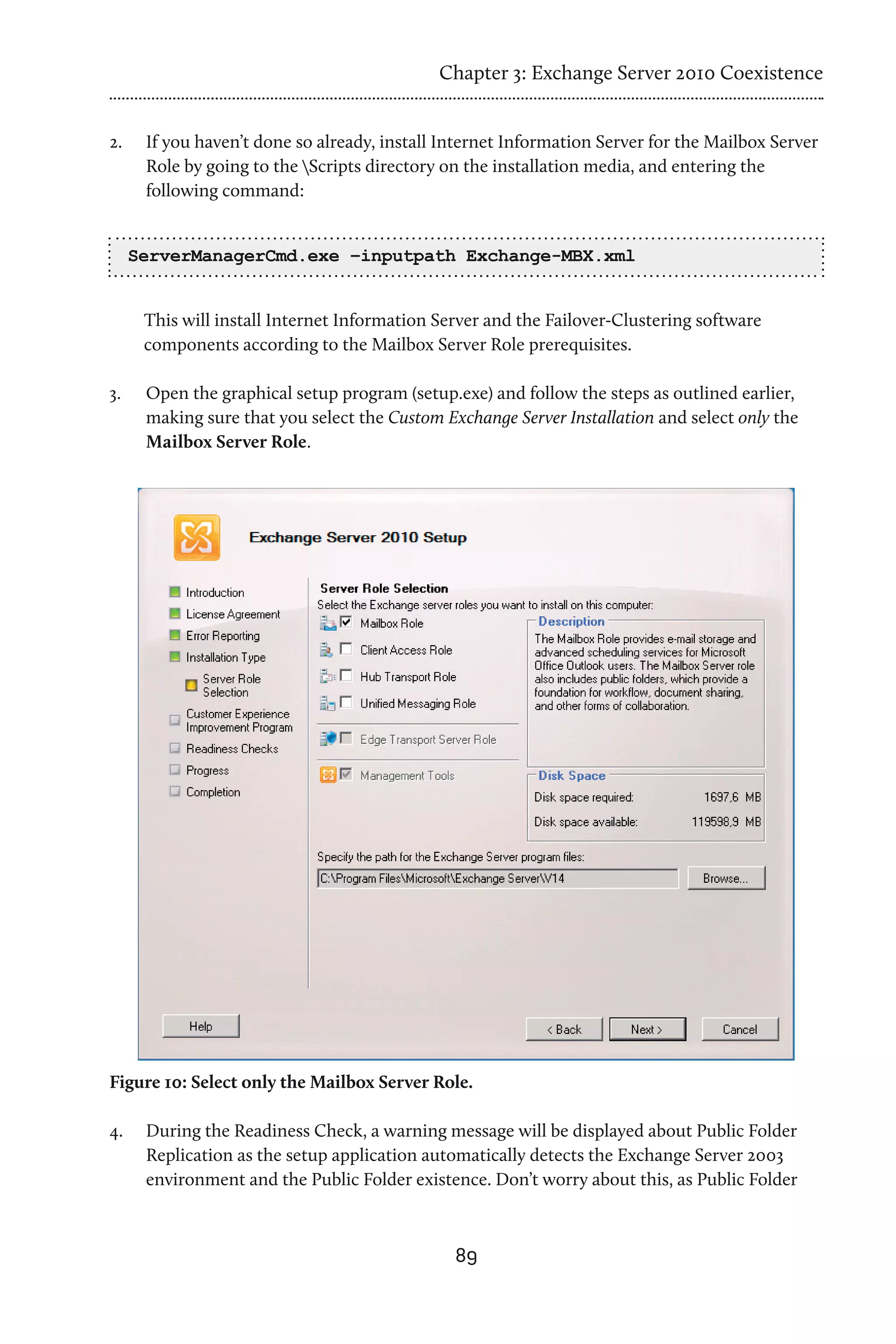 Chapter 3: Exchange Server 2010 Coexistence


2.	    If you haven’t done so already, install Internet Information Server for the Mailbox Server
       Role by going to the Scripts directory on the installation media, and entering the
       following command:


      ServerManagerCmd.exe –inputpath Exchange-MBX.xml


       This will install Internet Information Server and the Failover-Clustering software
       components according to the Mailbox Server Role prerequisites.

3.	    Open the graphical setup program (setup.exe) and follow the steps as outlined earlier,
       making sure that you select the Custom Exchange Server Installation and select only the
       Mailbox Server Role.




Figure 10: Select only the Mailbox Server Role.

4.	    During the Readiness Check, a warning message will be displayed about Public Folder
       Replication as the setup application automatically detects the Exchange Server 2003
       environment and the Public Folder existence. Don’t worry about this, as Public Folder



                                                89
 