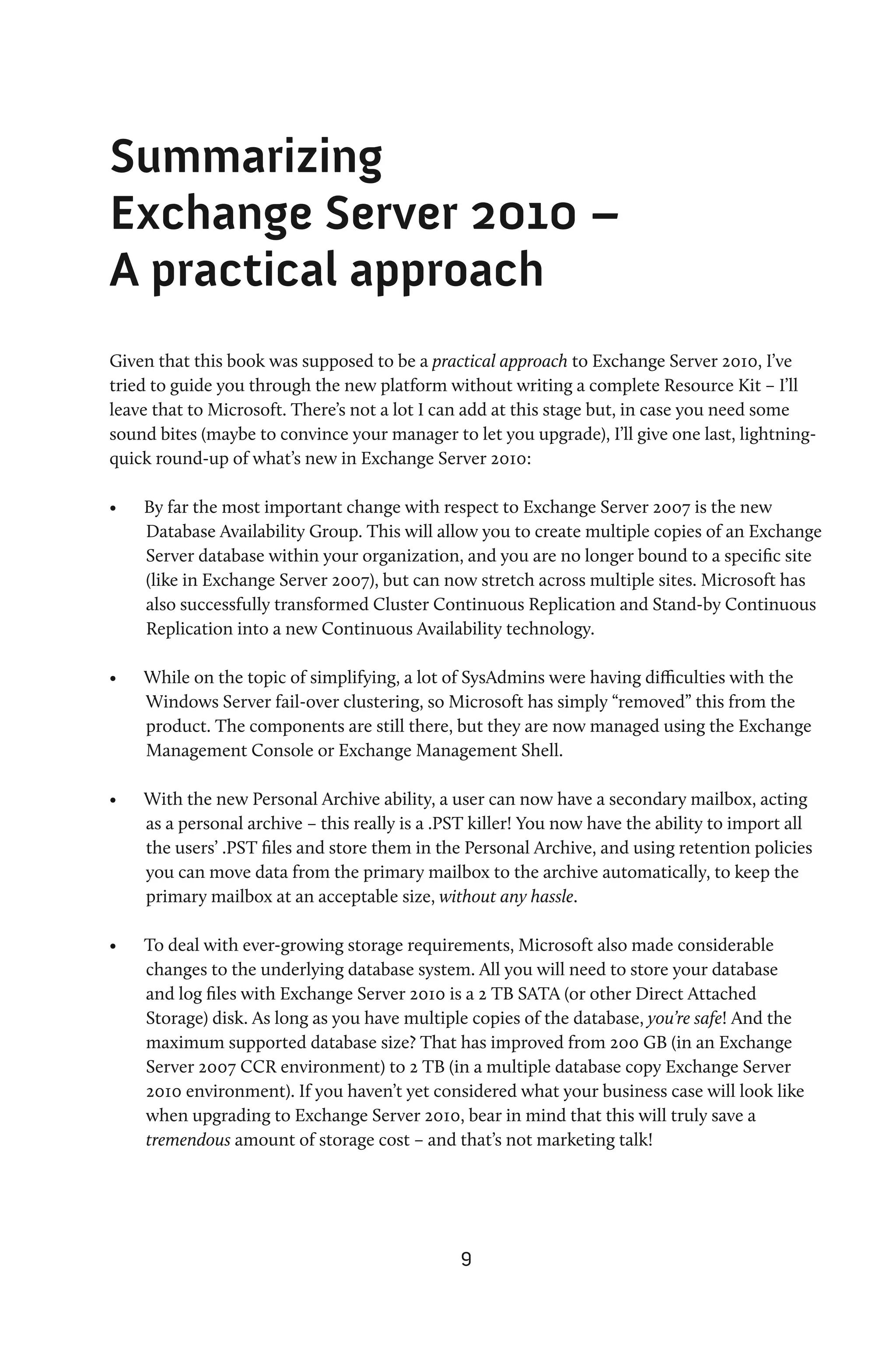 Summarizing
Exchange Server 2010 –
A practical approach
Given that this book was supposed to be a practical approach to Exchange Server 2010, I’ve
tried to guide you through the new platform without writing a complete Resource Kit – I’ll
leave that to Microsoft. There’s not a lot I can add at this stage but, in case you need some
sound bites (maybe to convince your manager to let you upgrade), I’ll give one last, lightning-
quick round-up of what’s new in Exchange Server 2010:

•	   By far the most important change with respect to Exchange Server 2007 is the new
     Database Availability Group. This will allow you to create multiple copies of an Exchange
     Server database within your organization, and you are no longer bound to a specific site
     (like in Exchange Server 2007), but can now stretch across multiple sites. Microsoft has
     also successfully transformed Cluster Continuous Replication and Stand-by Continuous
     Replication into a new Continuous Availability technology.

•	   While on the topic of simplifying, a lot of SysAdmins were having difficulties with the
     Windows Server fail-over clustering, so Microsoft has simply “removed” this from the
     product. The components are still there, but they are now managed using the Exchange
     Management Console or Exchange Management Shell.

•	   With the new Personal Archive ability, a user can now have a secondary mailbox, acting
     as a personal archive – this really is a .PST killer! You now have the ability to import all
     the users’ .PST files and store them in the Personal Archive, and using retention policies
     you can move data from the primary mailbox to the archive automatically, to keep the
     primary mailbox at an acceptable size, without any hassle.

•	   To deal with ever-growing storage requirements, Microsoft also made considerable
     changes to the underlying database system. All you will need to store your database
     and log files with Exchange Server 2010 is a 2 TB SATA (or other Direct Attached
     Storage) disk. As long as you have multiple copies of the database, you’re safe! And the
     maximum supported database size? That has improved from 200 GB (in an Exchange
     Server 2007 CCR environment) to 2 TB (in a multiple database copy Exchange Server
     2010 environment). If you haven’t yet considered what your business case will look like
     when upgrading to Exchange Server 2010, bear in mind that this will truly save a
     tremendous amount of storage cost – and that’s not marketing talk!




                                                9
 