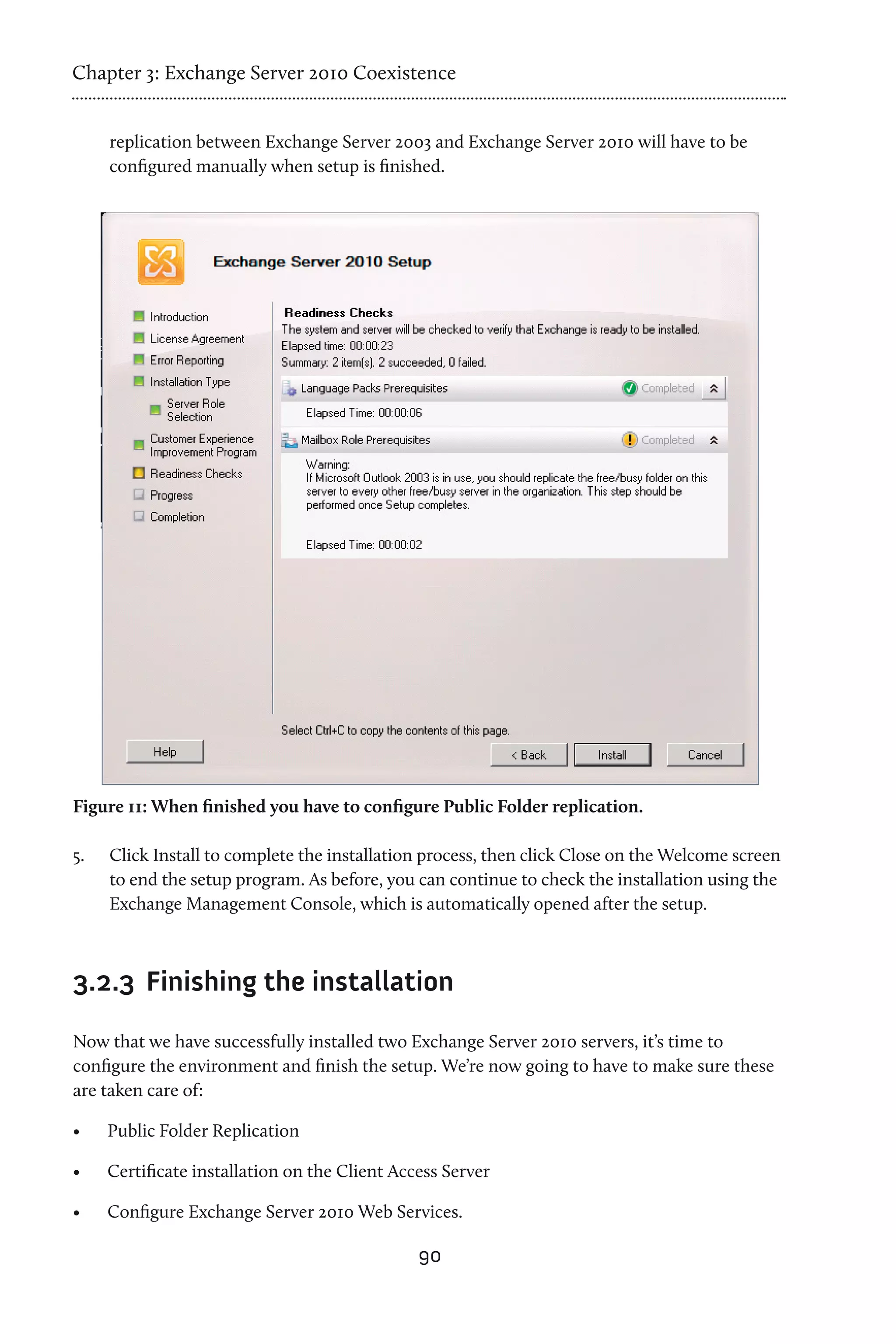 Chapter 3: Exchange Server 2010 Coexistence


      replication between Exchange Server 2003 and Exchange Server 2010 will have to be
      configured manually when setup is finished.




Figure 11: When finished you have to configure Public Folder replication.

5.	   Click Install to complete the installation process, then click Close on the Welcome screen
      to end the setup program. As before, you can continue to check the installation using the
      Exchange Management Console, which is automatically opened after the setup.



3.2.3	 Finishing the installation

Now that we have successfully installed two Exchange Server 2010 servers, it’s time to
configure the environment and finish the setup. We’re now going to have to make sure these
are taken care of:

•	    Public Folder Replication

•	    Certificate installation on the Client Access Server

•	    Configure Exchange Server 2010 Web Services.

                                                90
 