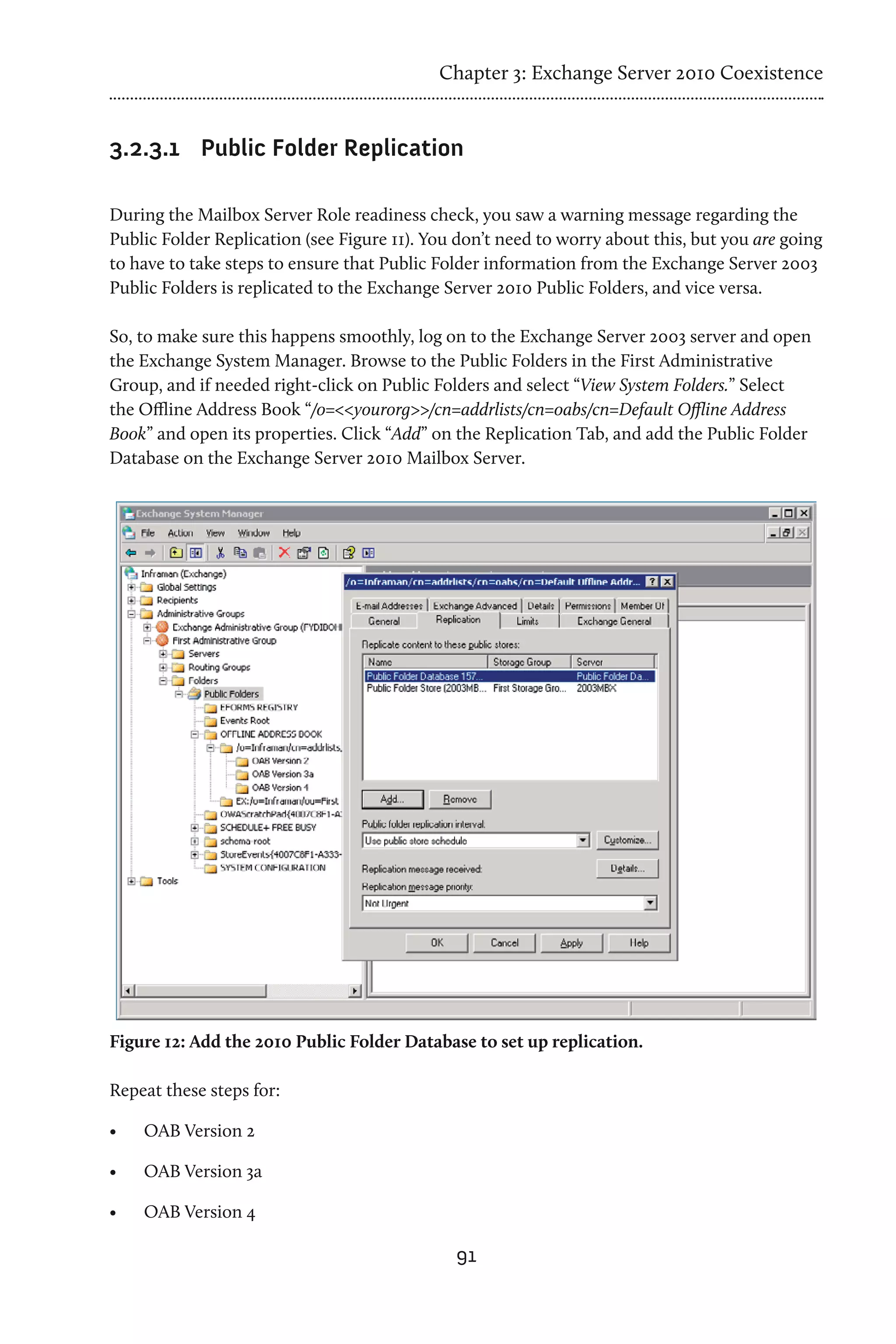 Chapter 3: Exchange Server 2010 Coexistence


3.2.3.1	 Public Folder Replication

During the Mailbox Server Role readiness check, you saw a warning message regarding the
Public Folder Replication (see Figure 11). You don’t need to worry about this, but you are going
to have to take steps to ensure that Public Folder information from the Exchange Server 2003
Public Folders is replicated to the Exchange Server 2010 Public Folders, and vice versa.

So, to make sure this happens smoothly, log on to the Exchange Server 2003 server and open
the Exchange System Manager. Browse to the Public Folders in the First Administrative
Group, and if needed right-click on Public Folders and select “View System Folders.” Select
the Offline Address Book “/o=<<yourorg>>/cn=addrlists/cn=oabs/cn=Default Offline Address
Book” and open its properties. Click “Add” on the Replication Tab, and add the Public Folder
Database on the Exchange Server 2010 Mailbox Server.




Figure 12: Add the 2010 Public Folder Database to set up replication.

Repeat these steps for:

•	   OAB Version 2

•	   OAB Version 3a

•	   OAB Version 4

                                              91
 