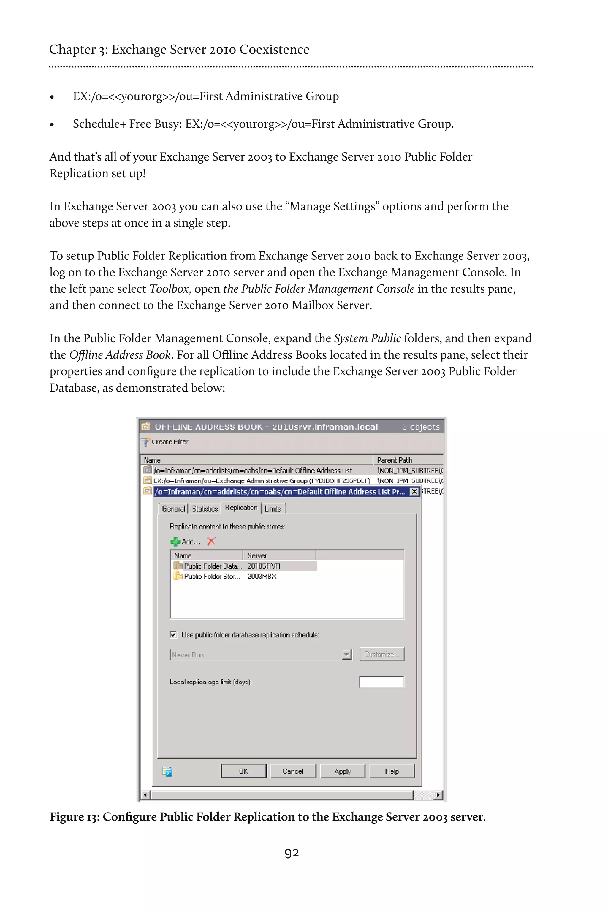 Chapter 3: Exchange Server 2010 Coexistence


•	   EX:/o=<<yourorg>>/ou=First Administrative Group

•	   Schedule+ Free Busy: EX:/o=<<yourorg>>/ou=First Administrative Group.

And that’s all of your Exchange Server 2003 to Exchange Server 2010 Public Folder
Replication set up!

In Exchange Server 2003 you can also use the “Manage Settings” options and perform the
above steps at once in a single step.

To setup Public Folder Replication from Exchange Server 2010 back to Exchange Server 2003,
log on to the Exchange Server 2010 server and open the Exchange Management Console. In
the left pane select Toolbox, open the Public Folder Management Console in the results pane,
and then connect to the Exchange Server 2010 Mailbox Server.

In the Public Folder Management Console, expand the System Public folders, and then expand
the Offline Address Book. For all Offline Address Books located in the results pane, select their
properties and configure the replication to include the Exchange Server 2003 Public Folder
Database, as demonstrated below:




Figure 13: Configure Public Folder Replication to the Exchange Server 2003 server.

                                               92
 