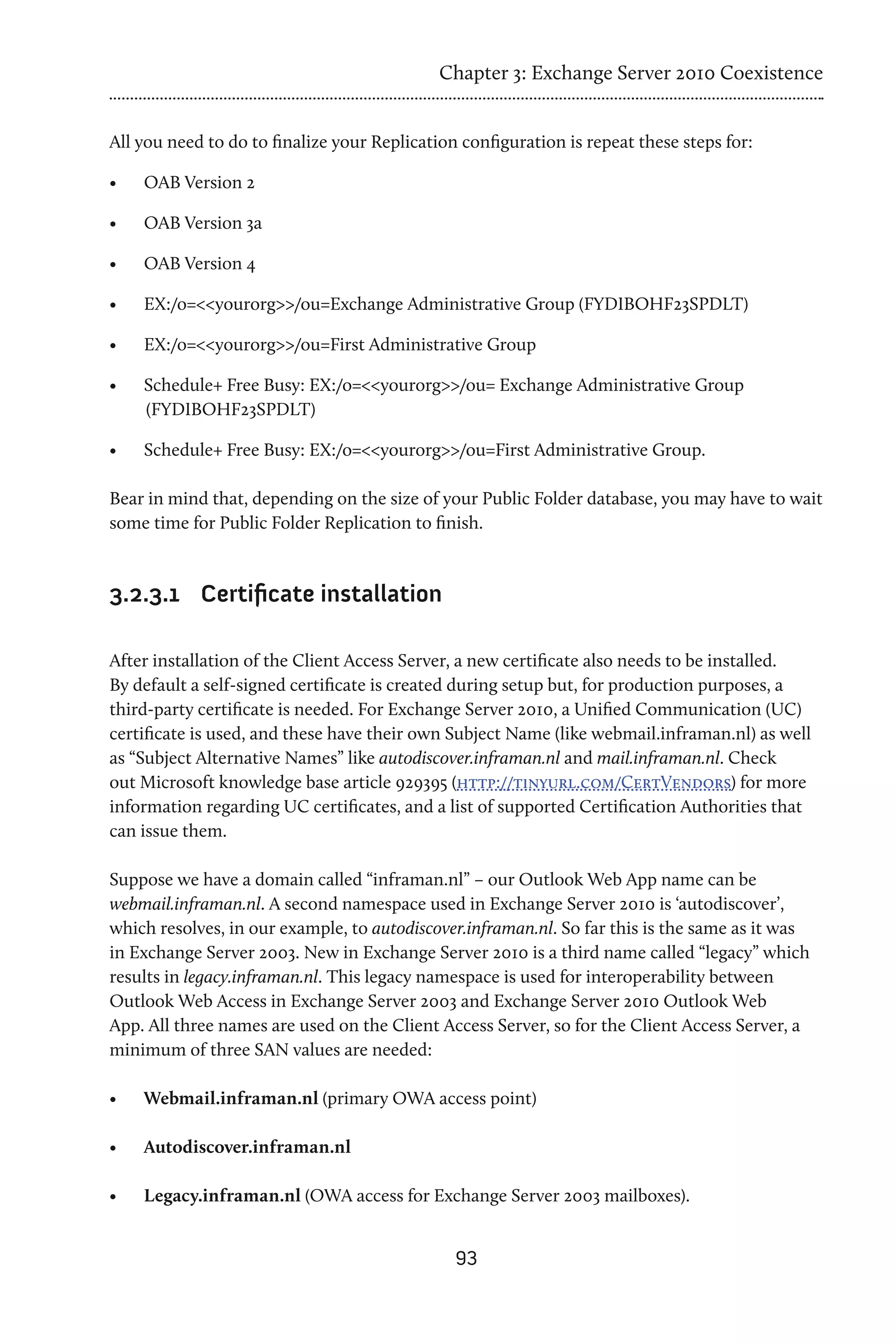 Chapter 3: Exchange Server 2010 Coexistence


All you need to do to finalize your Replication configuration is repeat these steps for:

•	   OAB Version 2

•	   OAB Version 3a

•	   OAB Version 4

•	   EX:/o=<<yourorg>>/ou=Exchange Administrative Group (FYDIBOHF23SPDLT)

•	   EX:/o=<<yourorg>>/ou=First Administrative Group

•	   Schedule+ Free Busy: EX:/o=<<yourorg>>/ou= Exchange Administrative Group
     (FYDIBOHF23SPDLT)

•	   Schedule+ Free Busy: EX:/o=<<yourorg>>/ou=First Administrative Group.

Bear in mind that, depending on the size of your Public Folder database, you may have to wait
some time for Public Folder Replication to finish.



3.2.3.1	 Certificate installation

After installation of the Client Access Server, a new certificate also needs to be installed.
By default a self-signed certificate is created during setup but, for production purposes, a
third-party certificate is needed. For Exchange Server 2010, a Unified Communication (UC)
certificate is used, and these have their own Subject Name (like webmail.inframan.nl) as well
as “Subject Alternative Names” like autodiscover.inframan.nl and mail.inframan.nl. Check
out Microsoft knowledge base article 929395 (http://tinyurl.com/CertVendors) for more
information regarding UC certificates, and a list of supported Certification Authorities that
can issue them.

Suppose we have a domain called “inframan.nl” – our Outlook Web App name can be
webmail.inframan.nl. A second namespace used in Exchange Server 2010 is ‘autodiscover’,
which resolves, in our example, to autodiscover.inframan.nl. So far this is the same as it was
in Exchange Server 2003. New in Exchange Server 2010 is a third name called “legacy” which
results in legacy.inframan.nl. This legacy namespace is used for interoperability between
Outlook Web Access in Exchange Server 2003 and Exchange Server 2010 Outlook Web
App. All three names are used on the Client Access Server, so for the Client Access Server, a
minimum of three SAN values are needed:

•	   Webmail.inframan.nl (primary OWA access point)

•	   Autodiscover.inframan.nl

•	   Legacy.inframan.nl (OWA access for Exchange Server 2003 mailboxes).


                                               93
 