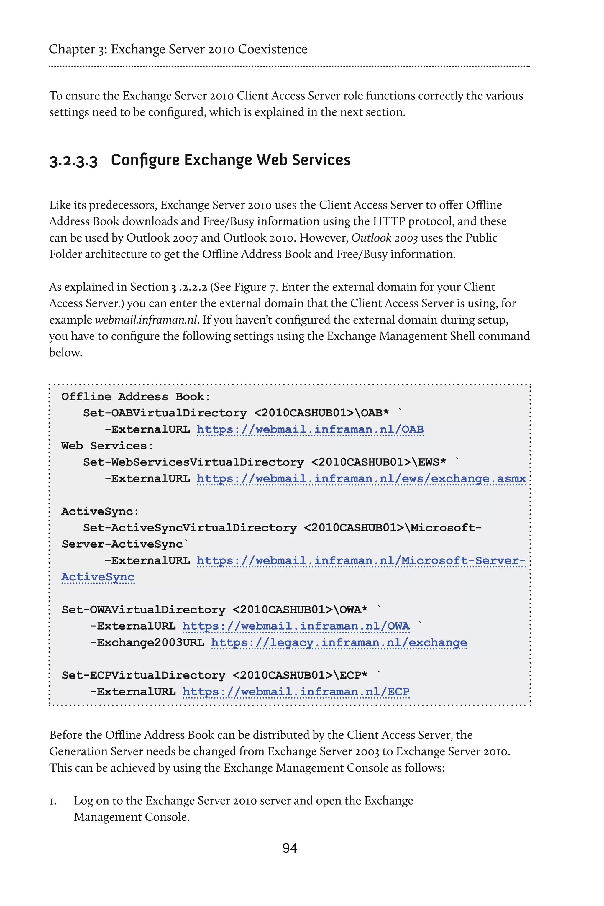 Chapter 3: Exchange Server 2010 Coexistence


To ensure the Exchange Server 2010 Client Access Server role functions correctly the various
settings need to be configured, which is explained in the next section.



3.2.3.3	 Configure Exchange Web Services

Like its predecessors, Exchange Server 2010 uses the Client Access Server to offer Offline
Address Book downloads and Free/Busy information using the HTTP protocol, and these
can be used by Outlook 2007 and Outlook 2010. However, Outlook 2003 uses the Public
Folder architecture to get the Offline Address Book and Free/Busy information.

As explained in Section 3 .2.2.2 (See Figure 7. Enter the external domain for your Client
Access Server.) you can enter the external domain that the Client Access Server is using, for
example webmail.inframan.nl. If you haven’t configured the external domain during setup,
you have to configure the following settings using the Exchange Management Shell command
below.


      Offline Address Book:
         Set-OABVirtualDirectory <2010CASHUB01>OAB* `
            -ExternalURL https://webmail.inframan.nl/OAB
      Web Services:
         Set-WebServicesVirtualDirectory <2010CASHUB01>EWS* `
            -ExternalURL https://webmail.inframan.nl/ews/exchange.asmx

      ActiveSync:
         Set-ActiveSyncVirtualDirectory <2010CASHUB01>Microsoft-
      Server-ActiveSync`
            –ExternalURL https://webmail.inframan.nl/Microsoft-Server-
      ActiveSync

      Set-OWAVirtualDirectory <2010CASHUB01>OWA* `
          -ExternalURL https://webmail.inframan.nl/OWA `
          -Exchange2003URL https://legacy.inframan.nl/exchange

      Set-ECPVirtualDirectory <2010CASHUB01>ECP* `
          -ExternalURL https://webmail.inframan.nl/ECP


Before the Offline Address Book can be distributed by the Client Access Server, the
Generation Server needs be changed from Exchange Server 2003 to Exchange Server 2010.
This can be achieved by using the Exchange Management Console as follows:

1.	    Log on to the Exchange Server 2010 server and open the Exchange
       Management Console.

                                             94
 