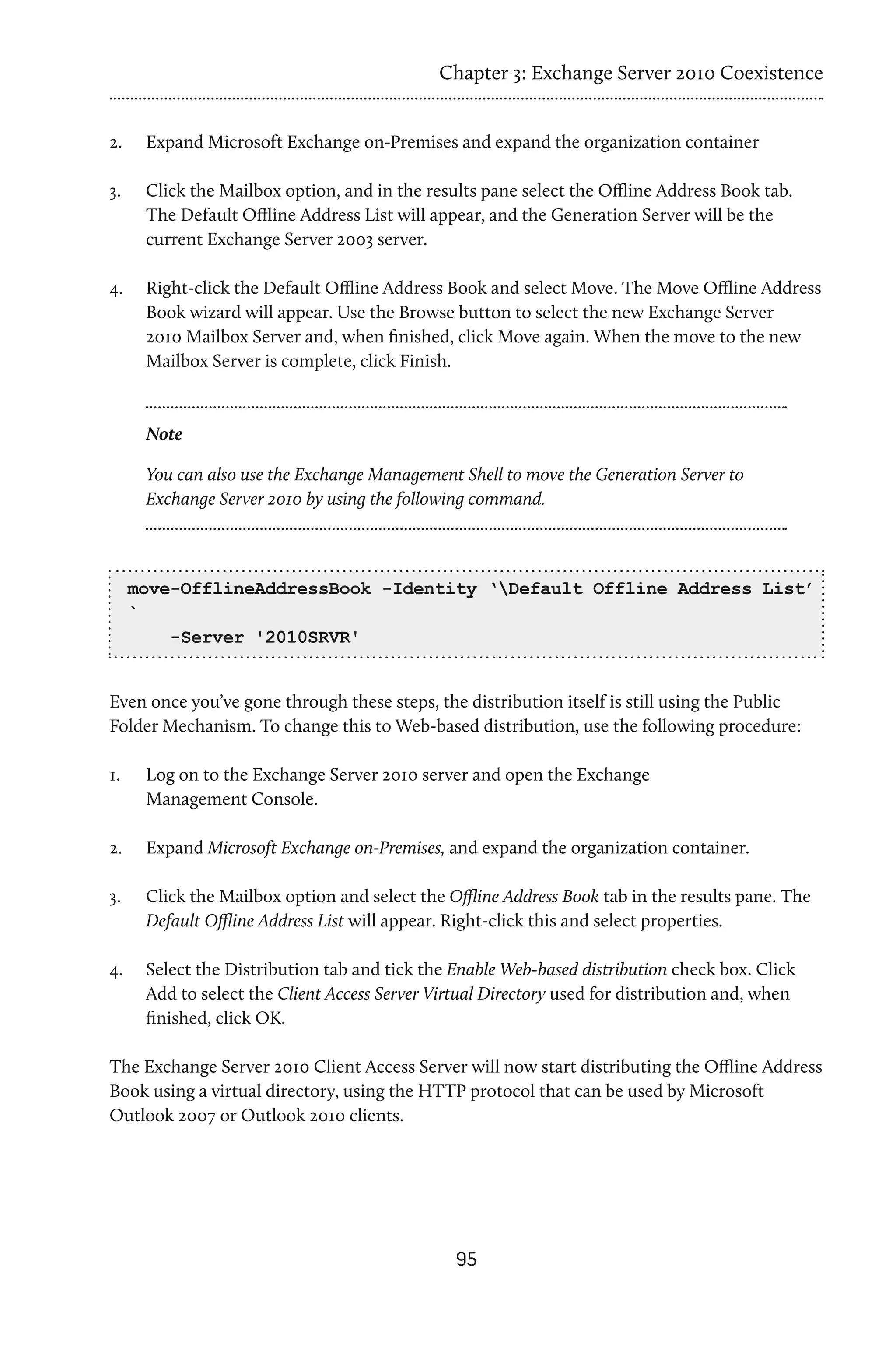 Chapter 3: Exchange Server 2010 Coexistence


2.	    Expand Microsoft Exchange on-Premises and expand the organization container

3.	    Click the Mailbox option, and in the results pane select the Offline Address Book tab.
       The Default Offline Address List will appear, and the Generation Server will be the
       current Exchange Server 2003 server.

4.	    Right-click the Default Offline Address Book and select Move. The Move Offline Address
       Book wizard will appear. Use the Browse button to select the new Exchange Server
       2010 Mailbox Server and, when finished, click Move again. When the move to the new
       Mailbox Server is complete, click Finish.



       Note

       You can also use the Exchange Management Shell to move the Generation Server to
       Exchange Server 2010 by using the following command.



      move-OfflineAddressBook -Identity ‘Default Offline Address List’
      `
          -Server '2010SRVR'


Even once you’ve gone through these steps, the distribution itself is still using the Public
Folder Mechanism. To change this to Web-based distribution, use the following procedure:

1.	    Log on to the Exchange Server 2010 server and open the Exchange
       Management Console.

2.	    Expand Microsoft Exchange on-Premises, and expand the organization container.

3.	    Click the Mailbox option and select the Offline Address Book tab in the results pane. The
       Default Offline Address List will appear. Right-click this and select properties.

4.	    Select the Distribution tab and tick the Enable Web-based distribution check box. Click
       Add to select the Client Access Server Virtual Directory used for distribution and, when
       finished, click OK.

The Exchange Server 2010 Client Access Server will now start distributing the Offline Address
Book using a virtual directory, using the HTTP protocol that can be used by Microsoft
Outlook 2007 or Outlook 2010 clients.




                                                95
 