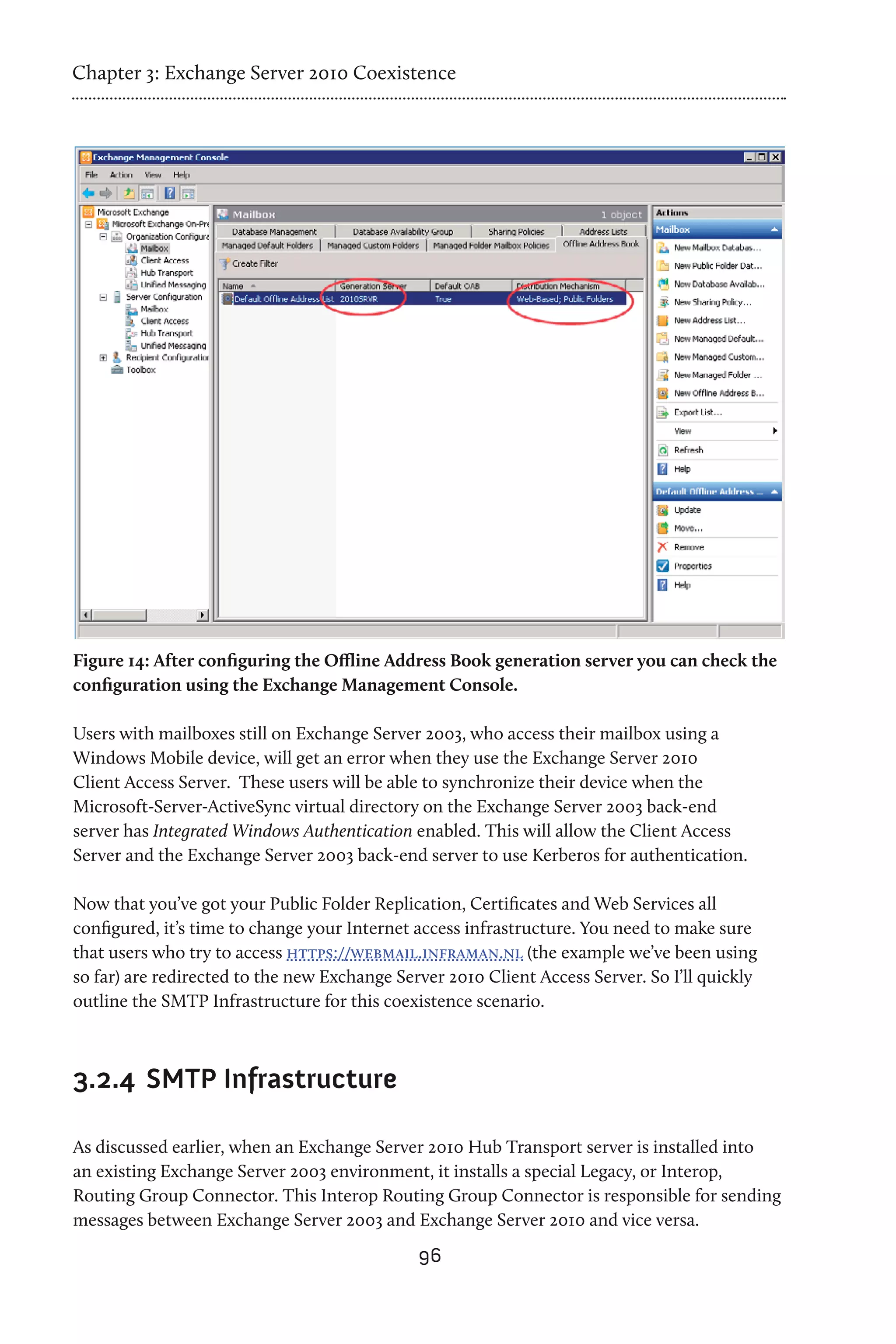 Chapter 3: Exchange Server 2010 Coexistence




Figure 14: After configuring the Offline Address Book generation server you can check the
configuration using the Exchange Management Console.

Users with mailboxes still on Exchange Server 2003, who access their mailbox using a
Windows Mobile device, will get an error when they use the Exchange Server 2010
Client Access Server. These users will be able to synchronize their device when the
Microsoft-Server-ActiveSync virtual directory on the Exchange Server 2003 back-end
server has Integrated Windows Authentication enabled. This will allow the Client Access
Server and the Exchange Server 2003 back-end server to use Kerberos for authentication.

Now that you’ve got your Public Folder Replication, Certificates and Web Services all
configured, it’s time to change your Internet access infrastructure. You need to make sure
that users who try to access https://webmail.inframan.nl (the example we’ve been using
so far) are redirected to the new Exchange Server 2010 Client Access Server. So I’ll quickly
outline the SMTP Infrastructure for this coexistence scenario.



3.2.4	 SMTP Infrastructure

As discussed earlier, when an Exchange Server 2010 Hub Transport server is installed into
an existing Exchange Server 2003 environment, it installs a special Legacy, or Interop,
Routing Group Connector. This Interop Routing Group Connector is responsible for sending
messages between Exchange Server 2003 and Exchange Server 2010 and vice versa.
                                              96
 