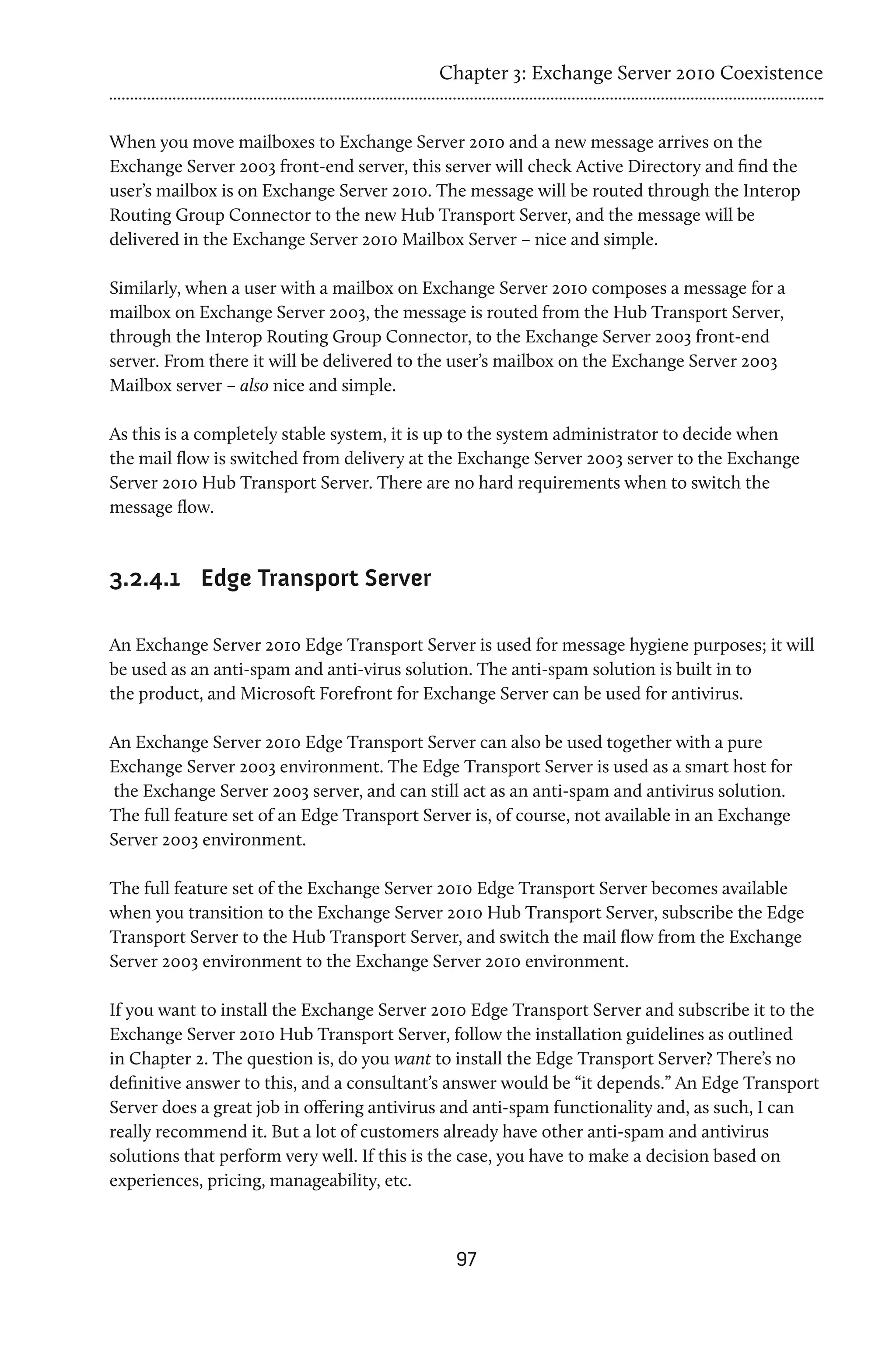 Chapter 3: Exchange Server 2010 Coexistence


When you move mailboxes to Exchange Server 2010 and a new message arrives on the
Exchange Server 2003 front-end server, this server will check Active Directory and find the
user’s mailbox is on Exchange Server 2010. The message will be routed through the Interop
Routing Group Connector to the new Hub Transport Server, and the message will be
delivered in the Exchange Server 2010 Mailbox Server – nice and simple.

Similarly, when a user with a mailbox on Exchange Server 2010 composes a message for a
mailbox on Exchange Server 2003, the message is routed from the Hub Transport Server,
through the Interop Routing Group Connector, to the Exchange Server 2003 front-end
server. From there it will be delivered to the user’s mailbox on the Exchange Server 2003
Mailbox server – also nice and simple.

As this is a completely stable system, it is up to the system administrator to decide when
the mail flow is switched from delivery at the Exchange Server 2003 server to the Exchange
Server 2010 Hub Transport Server. There are no hard requirements when to switch the
message flow.



3.2.4.1	 Edge Transport Server

An Exchange Server 2010 Edge Transport Server is used for message hygiene purposes; it will
be used as an anti-spam and anti-virus solution. The anti-spam solution is built in to
the product, and Microsoft Forefront for Exchange Server can be used for antivirus.

An Exchange Server 2010 Edge Transport Server can also be used together with a pure
Exchange Server 2003 environment. The Edge Transport Server is used as a smart host for
the Exchange Server 2003 server, and can still act as an anti-spam and antivirus solution.
The full feature set of an Edge Transport Server is, of course, not available in an Exchange
Server 2003 environment.

The full feature set of the Exchange Server 2010 Edge Transport Server becomes available
when you transition to the Exchange Server 2010 Hub Transport Server, subscribe the Edge
Transport Server to the Hub Transport Server, and switch the mail flow from the Exchange
Server 2003 environment to the Exchange Server 2010 environment.

If you want to install the Exchange Server 2010 Edge Transport Server and subscribe it to the
Exchange Server 2010 Hub Transport Server, follow the installation guidelines as outlined
in Chapter 2. The question is, do you want to install the Edge Transport Server? There’s no
definitive answer to this, and a consultant’s answer would be “it depends.” An Edge Transport
Server does a great job in offering antivirus and anti-spam functionality and, as such, I can
really recommend it. But a lot of customers already have other anti-spam and antivirus
solutions that perform very well. If this is the case, you have to make a decision based on
experiences, pricing, manageability, etc.



                                              97
 