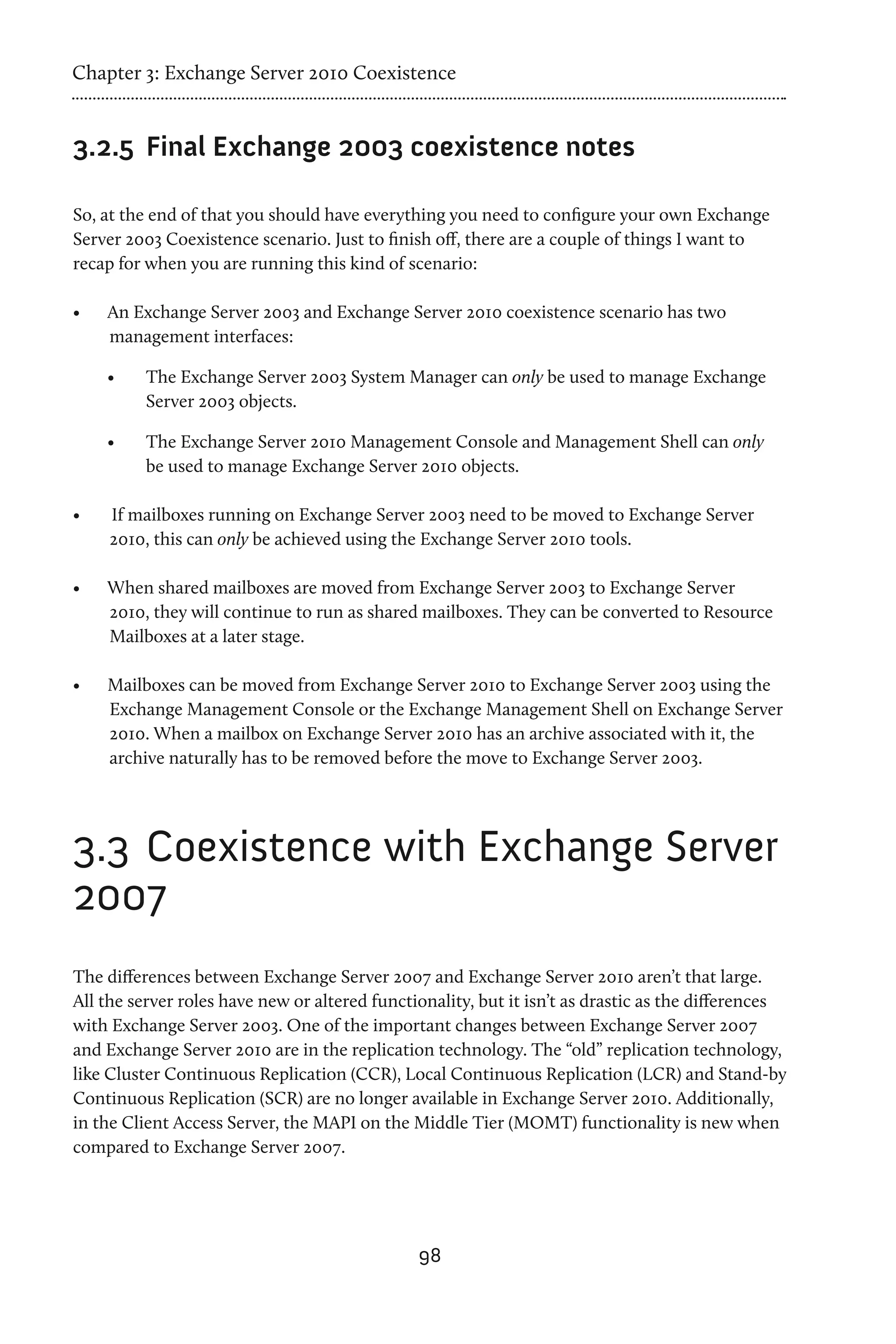 Chapter 3: Exchange Server 2010 Coexistence


3.2.5	 Final Exchange 2003 coexistence notes

So, at the end of that you should have everything you need to configure your own Exchange
Server 2003 Coexistence scenario. Just to finish off, there are a couple of things I want to
recap for when you are running this kind of scenario:

•	   An Exchange Server 2003 and Exchange Server 2010 coexistence scenario has two
     management interfaces:

     •	   The Exchange Server 2003 System Manager can only be used to manage Exchange
          Server 2003 objects.

     •	   The Exchange Server 2010 Management Console and Management Shell can only
          be used to manage Exchange Server 2010 objects.

•	   If mailboxes running on Exchange Server 2003 need to be moved to Exchange Server
     2010, this can only be achieved using the Exchange Server 2010 tools.

•	   When shared mailboxes are moved from Exchange Server 2003 to Exchange Server
     2010, they will continue to run as shared mailboxes. They can be converted to Resource
     Mailboxes at a later stage.

•	   Mailboxes can be moved from Exchange Server 2010 to Exchange Server 2003 using the
     Exchange Management Console or the Exchange Management Shell on Exchange Server
     2010. When a mailbox on Exchange Server 2010 has an archive associated with it, the
     archive naturally has to be removed before the move to Exchange Server 2003.




3.3	 Coexistence with Exchange Server
2007
The differences between Exchange Server 2007 and Exchange Server 2010 aren’t that large.
All the server roles have new or altered functionality, but it isn’t as drastic as the differences
with Exchange Server 2003. One of the important changes between Exchange Server 2007
and Exchange Server 2010 are in the replication technology. The “old” replication technology,
like Cluster Continuous Replication (CCR), Local Continuous Replication (LCR) and Stand-by
Continuous Replication (SCR) are no longer available in Exchange Server 2010. Additionally,
in the Client Access Server, the MAPI on the Middle Tier (MOMT) functionality is new when
compared to Exchange Server 2007.




                                               98
 