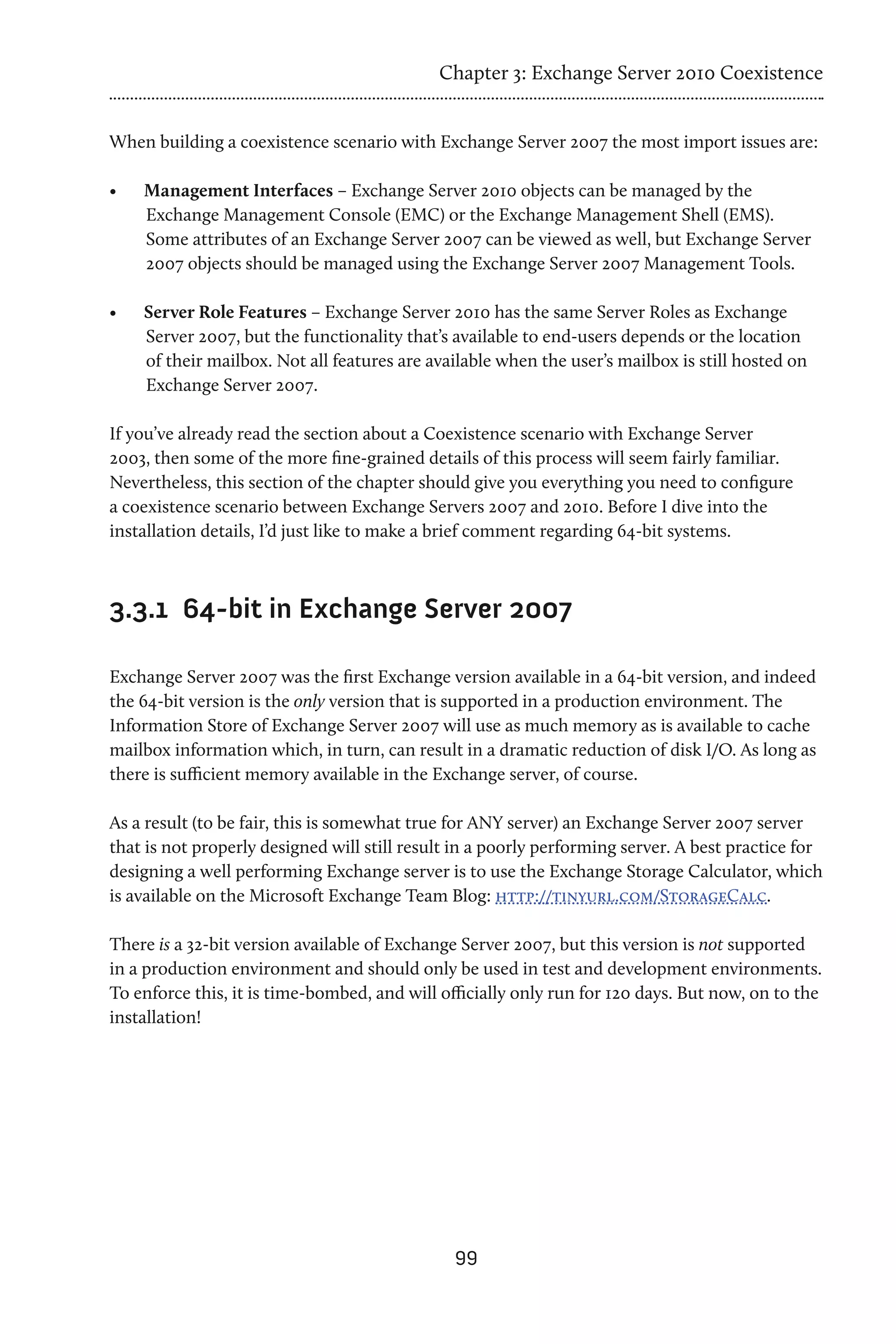 Chapter 3: Exchange Server 2010 Coexistence


When building a coexistence scenario with Exchange Server 2007 the most import issues are:

•	   Management Interfaces – Exchange Server 2010 objects can be managed by the
     Exchange Management Console (EMC) or the Exchange Management Shell (EMS).
     Some attributes of an Exchange Server 2007 can be viewed as well, but Exchange Server
     2007 objects should be managed using the Exchange Server 2007 Management Tools.

•	   Server Role Features – Exchange Server 2010 has the same Server Roles as Exchange
     Server 2007, but the functionality that’s available to end-users depends or the location
     of their mailbox. Not all features are available when the user’s mailbox is still hosted on
     Exchange Server 2007.

If you’ve already read the section about a Coexistence scenario with Exchange Server
2003, then some of the more fine-grained details of this process will seem fairly familiar.
Nevertheless, this section of the chapter should give you everything you need to configure
a coexistence scenario between Exchange Servers 2007 and 2010. Before I dive into the
installation details, I’d just like to make a brief comment regarding 64-bit systems.



3.3.1	 64-bit in Exchange Server 2007

Exchange Server 2007 was the first Exchange version available in a 64-bit version, and indeed
the 64-bit version is the only version that is supported in a production environment. The
Information Store of Exchange Server 2007 will use as much memory as is available to cache
mailbox information which, in turn, can result in a dramatic reduction of disk I/O. As long as
there is sufficient memory available in the Exchange server, of course.

As a result (to be fair, this is somewhat true for ANY server) an Exchange Server 2007 server
that is not properly designed will still result in a poorly performing server. A best practice for
designing a well performing Exchange server is to use the Exchange Storage Calculator, which
is available on the Microsoft Exchange Team Blog: http://tinyurl.com/StorageCalc.

There is a 32-bit version available of Exchange Server 2007, but this version is not supported
in a production environment and should only be used in test and development environments.
To enforce this, it is time-bombed, and will officially only run for 120 days. But now, on to the
installation!




                                               99
 