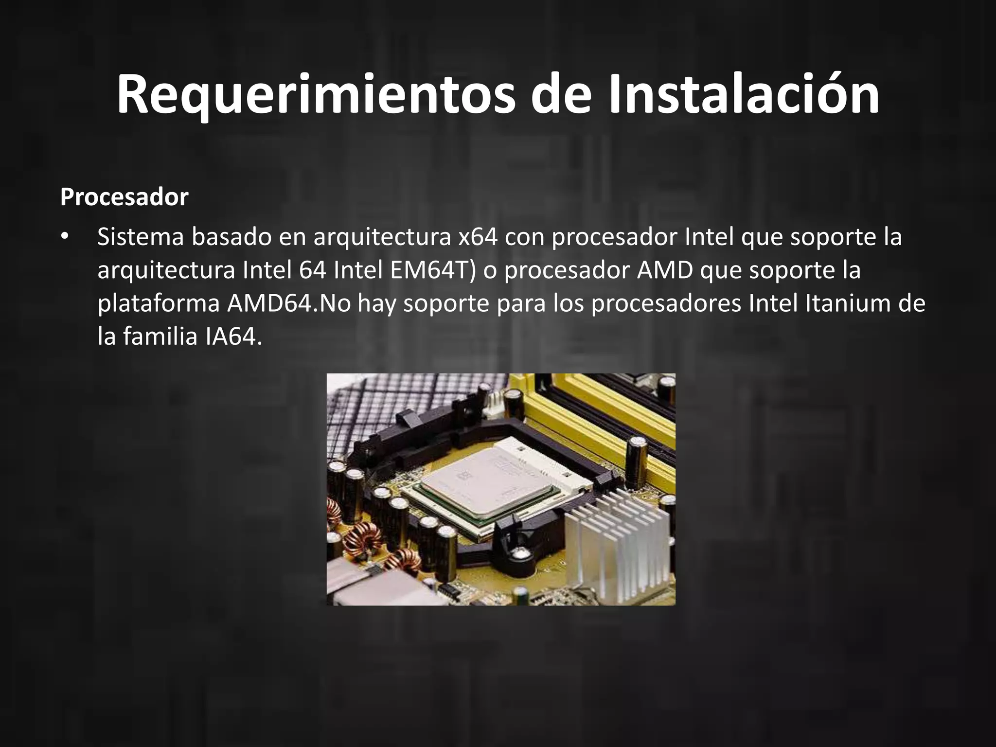 Requerimientos de Instalación
Procesador
• Sistema basado en arquitectura x64 con procesador Intel que soporte la
arquitectura Intel 64 Intel EM64T) o procesador AMD que soporte la
plataforma AMD64.No hay soporte para los procesadores Intel Itanium de
la familia IA64.

 