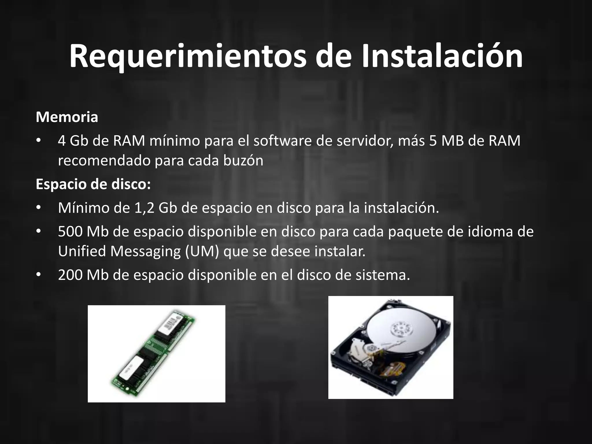 Requerimientos de Instalación
Memoria
• 4 Gb de RAM mínimo para el software de servidor, más 5 MB de RAM
recomendado para cada buzón
Espacio de disco:
• Mínimo de 1,2 Gb de espacio en disco para la instalación.
• 500 Mb de espacio disponible en disco para cada paquete de idioma de
Unified Messaging (UM) que se desee instalar.
• 200 Mb de espacio disponible en el disco de sistema.

 