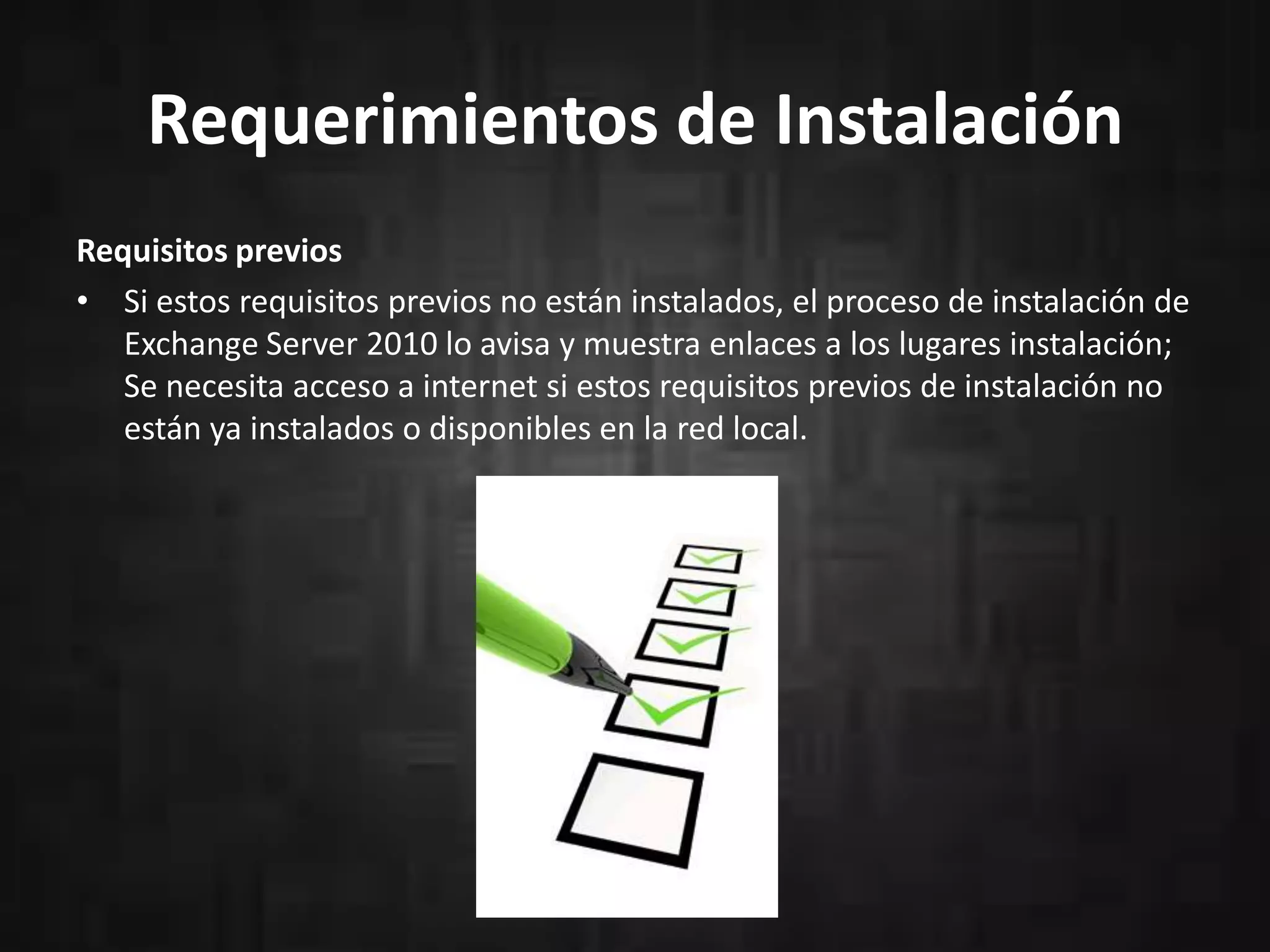 Requerimientos de Instalación
Requisitos previos
• Si estos requisitos previos no están instalados, el proceso de instalación de
Exchange Server 2010 lo avisa y muestra enlaces a los lugares instalación;
Se necesita acceso a internet si estos requisitos previos de instalación no
están ya instalados o disponibles en la red local.

 