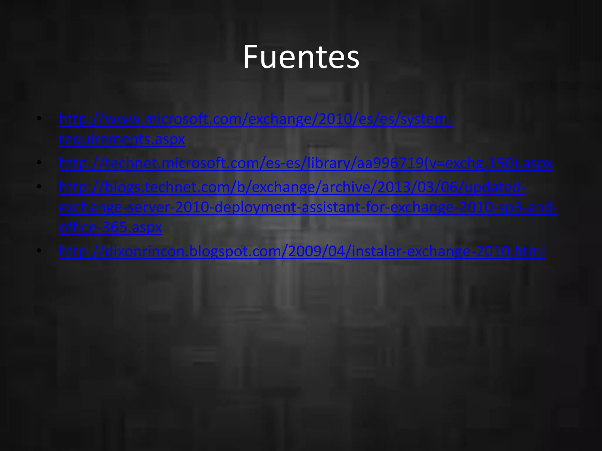 Fuentes
• http://www.microsoft.com/exchange/2010/es/es/systemrequirements.aspx
• http://technet.microsoft.com/es-es/library/aa996719(v=exchg.150).aspx
• http://blogs.technet.com/b/exchange/archive/2013/03/06/updatedexchange-server-2010-deployment-assistant-for-exchange-2010-sp3-andoffice-365.aspx
• http://dixonrincon.blogspot.com/2009/04/instalar-exchange-2010.html

 