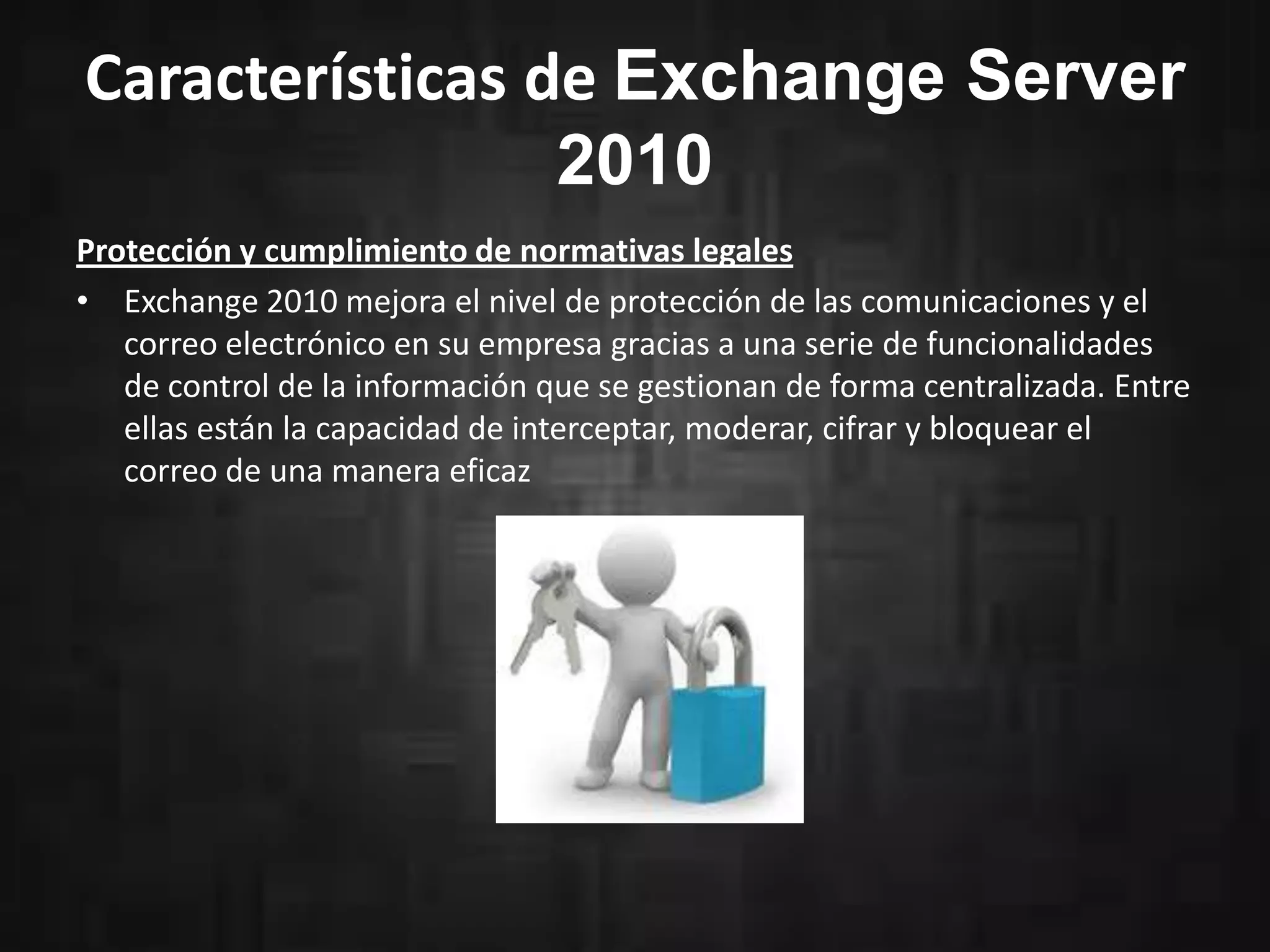 Características de Exchange Server
2010
Protección y cumplimiento de normativas legales
• Exchange 2010 mejora el nivel de protección de las comunicaciones y el
correo electrónico en su empresa gracias a una serie de funcionalidades
de control de la información que se gestionan de forma centralizada. Entre
ellas están la capacidad de interceptar, moderar, cifrar y bloquear el
correo de una manera eficaz

 