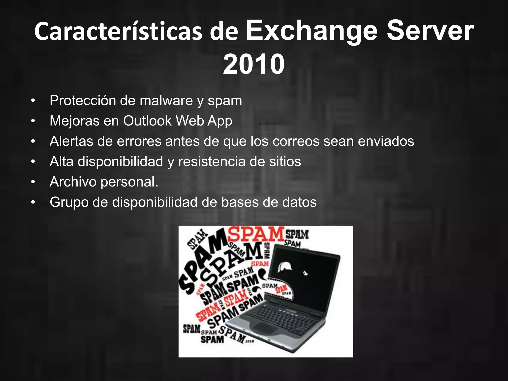 Características de Exchange Server
2010
•
•
•
•
•
•

Protección de malware y spam
Mejoras en Outlook Web App
Alertas de errores antes de que los correos sean enviados
Alta disponibilidad y resistencia de sitios
Archivo personal.
Grupo de disponibilidad de bases de datos

 