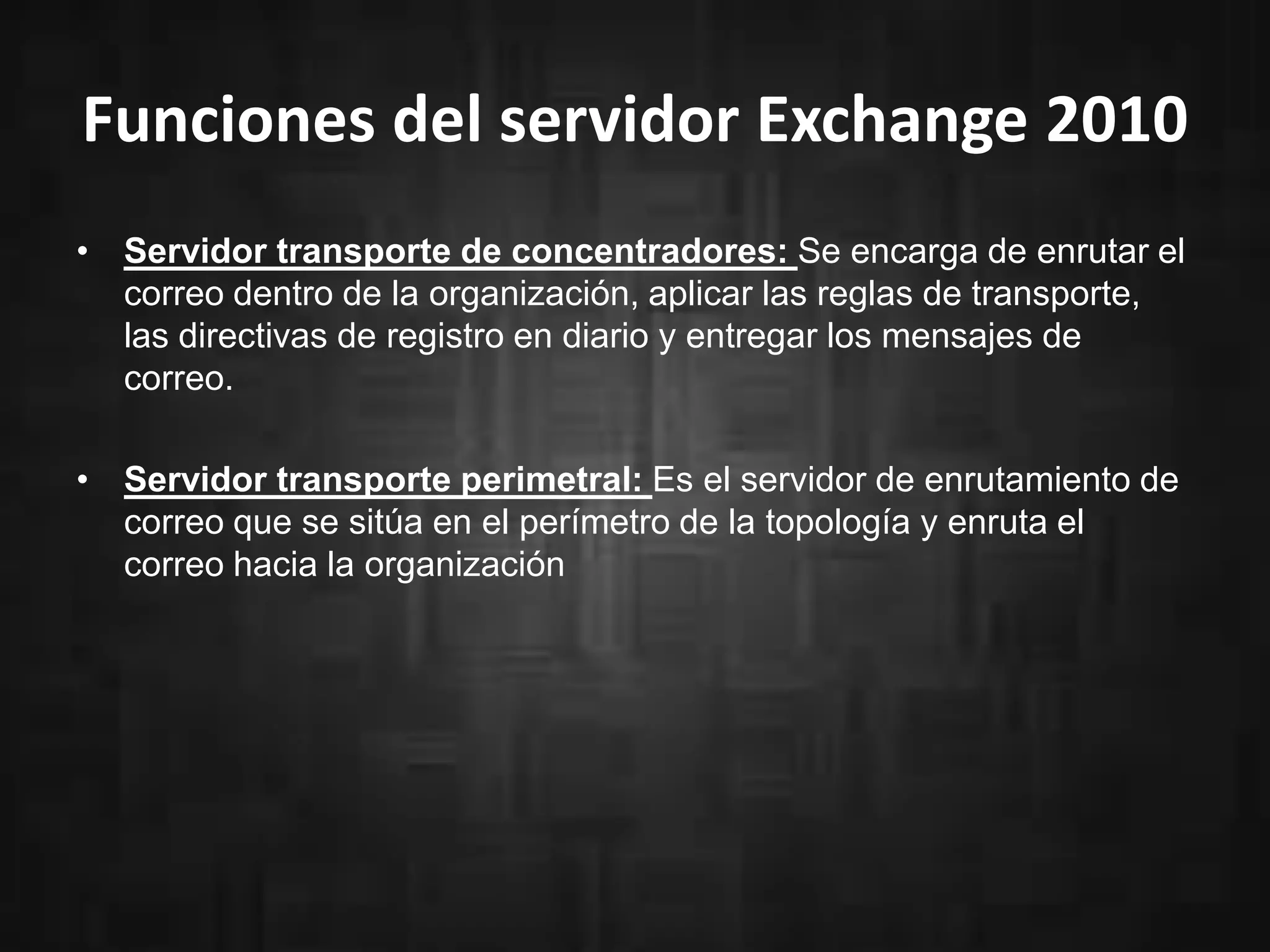 Funciones del servidor Exchange 2010
• Servidor transporte de concentradores: Se encarga de enrutar el
correo dentro de la organización, aplicar las reglas de transporte,
las directivas de registro en diario y entregar los mensajes de
correo.
• Servidor transporte perimetral: Es el servidor de enrutamiento de
correo que se sitúa en el perímetro de la topología y enruta el
correo hacia la organización

 
