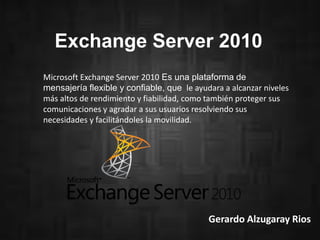 Exchange Server 2010
Microsoft Exchange Server 2010 Es una plataforma de
mensajería flexible y confiable, que le ayudara a alcanzar niveles
más altos de rendimiento y fiabilidad, como también proteger sus
comunicaciones y agradar a sus usuarios resolviendo sus
necesidades y facilitándoles la movilidad.

Gerardo Alzugaray Rios

 