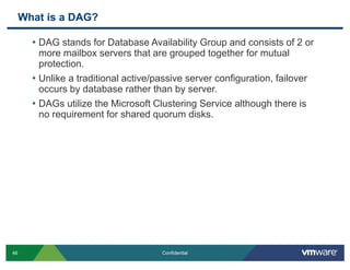 What is a DAG?
• DAG stands for Database Availability Group and consists of 2 or
more mailbox servers that are grouped tog...