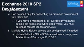 Exchange 2010 SP2
Development
  Hybrid Edition
     Can be used only for connecting on-premises environment
      with Office 365
        If you move a mailbox to it, or leverage any features

          outside the scope of a hybrid deployment, you must
          purchase regular license and CALs
     Multiple Hybrid Edition servers can be deployed, if needed
        Not available for Office 365 trial customers; simply use
          Trial edition of Exchange 2010 SP2
 