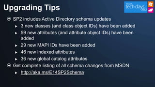 Upgrading Tips
  SP2 includes Active Directory schema updates
    3 new classes (and class object IDs) have been added

    59 new attributes (and attribute object IDs) have been

     added
    29 new MAPI IDs have been added

    46 new indexed attributes

    36 new global catalog attributes

  Get complete listing of all schema changes from MSDN
    http://aka.ms/E14SP2Schema
 