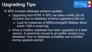 Upgrading Tips
  SP2 includes database schema updates
    Upgrading from RTM  SP2 can take a while (20-30
     minutes) due to database schema upgraders that run
       Look for instances of MSExchangeIS Mailbox Store
        event 1185 in event log
    Once a mailbox database has been upgraded to a later
     version, it cannot be moved to an earlier version (e.g.,
     database *over or database portability use is limited
     during upgrade period)
 