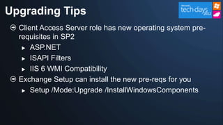 Upgrading Tips
  Client Access Server role has new operating system pre-
  requisites in SP2
    ASP.NET

    ISAPI Filters

    IIS 6 WMI Compatibility

  Exchange Setup can install the new pre-reqs for you
    Setup /Mode:Upgrade /InstallWindowsComponents
 