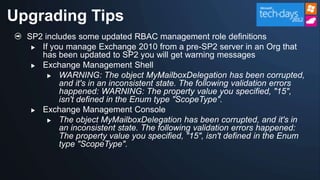 Upgrading Tips
  SP2 includes some updated RBAC management role definitions
    If you manage Exchange 2010 from a pre-SP2 server in an Org that
     has been updated to SP2 you will get warning messages
    Exchange Management Shell
        WARNING: The object MyMailboxDelegation has been corrupted,
          and it's in an inconsistent state. The following validation errors
          happened: WARNING: The property value you specified, "15",
          isn't defined in the Enum type "ScopeType".
    Exchange Management Console

        The object MyMailboxDelegation has been corrupted, and it's in
          an inconsistent state. The following validation errors happened:
          The property value you specified, "15", isn't defined in the Enum
          type "ScopeType".
 
