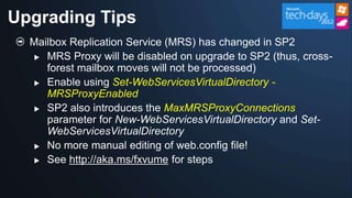 Upgrading Tips
  Mailbox Replication Service (MRS) has changed in SP2
   MRS Proxy will be disabled on upgrade to SP2 (thus, cross-
     forest mailbox moves will not be processed)
   Enable using Set-WebServicesVirtualDirectory -
     MRSProxyEnabled
                             MaxMRSProxyConnections


  

  
 